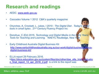 Welcome to C&K V1.0 2015 © This document is the property of C&KPage 58
Research and readings
• AEDC www.aedc.gov.au
• Cascades Volume 1 2012 C&K’s quarterly magazine
• Churches, A, Crockett, L, Jukes, I 2010 : The Digital Diet . Today’s digital
tools in small bytes . 21st Century Fluency Project Inc
• Donohue, C (Ed) 2015. Technology and Digital Media in the Early Years
Tools for Teaching and Learning. NAEYC Routledge, New York
• Early Childhood Australia Digital Business Kit
http://www.earlychildhoodaustralia.org.au/our-work/digital-business-kit/eca-
digital-business-kit/
• ELLA report 29 February 2016.
https://docs.education.gov.au/system/files/doc/other/dae_ella_trial_evaluatio
n_final_report_13_apr_2016_2.pdf is a link to the report was
 