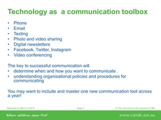Welcome to C&K V1.0 2015 © This document is the property of C&KPage 7
Technology as a communication toolbox
• Phone
• Email
• Texting
• Photo and video sharing
• Digital newsletters
• Facebook, Twitter, Instagram
• Video conferencing
The key to successful communication will
• determine when and how you want to communicate .
• understanding organisational policies and procedures for
communicating
You may want to include and master one new communication tool across
a year!
 