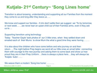 Welcome to C&K V1.0 2015 © This document is the property of C&KPage 8
Kutjala- 21st Century~ ‘Song Lines home’
Transition is about knowing, understanding and supporting all our Families from the moment
they come to us and long after they leave us…..
We know and support our families - if chn don't settle then we suggest we “To try tomorrow,
or next week…….we never tear an upset child out of their Families arms, even it they ask
us to….
Supporting transition using technology
Today ‘Teacher Gayle’ took photos of our 3 little ones, when they settled down and
emailed each of their Mums to show Mum the what a good time they were having………
It is also about the children who have come before and who journey on and then
return…..The night before Prep begins we send all our little ones an email letter connecting
them with courage to the new journey and asking them to come back and show us how
proud they are in their Prep Uniform….there is always a place here….they will always be
‘Kutjala bubs’……
We weave them a modern ‘Song line home’………..
 