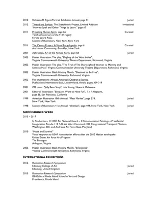 2012 Richeson75 Figure/Portrait Exhibition Annual, page 71 Juried
2012 Thread and Surface. The Sketchbook Project, Limited Addition Invitational
“How to Spell and Other Things to Learn.” page 67
2011 Prevailing Human Spirit, page 66 Curated
Tenth Anniversary of the 911Tragedy
Fertile Word Press
Society of Illustrators, New York, New York
2011 The Canvas Project: A Visual Encyclopedia, page 6 Curated
Art House Community, Brooklyn, New York
2007 Aphrodisia, Art of the Female Form, page 68 Juried
2003 Poster illustration: The play, "Playboy of the West Indies",
Virginia Commonwealth University Theatre Department, Richmond, Virginia
2002 Poster illustration: The play, "The Trial of The Short-sighted Woman vs. Mammy and
Safreeta Mae", Virginia Commonwealth University Theatre Department, Richmond, Virginia
2002 Poster illustration: Black History Month, "Destined to Be Free",
Virginia Commonwealth University, Richmond, Virginia
2002 Five illustrations: African American Children’s Stories,
Publications International Ltd., Lincolnwood, Illinois, pages 309-319
2001 CD cover: "Jelly Bean Soup", Lois Young, Newark, Delaware
2001 Editorial illustration: "Boys Just Want to Have Fun", 7 x 7 Magazine,
page 38, San Francisco, California
1999 American Illustration 18th Annual: “Meat Market”, page 274, Juried
New York, New York
1998 Society of Illustrators 41st Annual: “Untitled”, page 494, New York, New York Juried
COMMISSIONED WORK
2013 – 2017
In Production - 113 DC Air National Guard – 3 Documentation Paintings – Presidential
Inauguration Parade, 113 F-16 Air Alert Command, 201 Congressional Transport Missions,
Washington, DC, and Andrews Air Force Base, Maryland
2010 “Hope and Survival”
Visual response to USAF humanitarian efforts after the 2010 Haitian earthquake
United States Air force Art Program
The Pentagon
Arlington, Virginia
2006 Poster illustration: Black History Month, "Emergence"
Virginia Commonwealth University, Richmond, Virginia
INTERNATIONAL EXHIBITIONS
2016 Illustration Research Symposium
Edinburg College of Art Juried
Edinburg, United Kingdom
2015 Illustration Research Symposium Juried
ISB Gallery Rhode Island School of Art and Design
Providence, Rhode Island
 