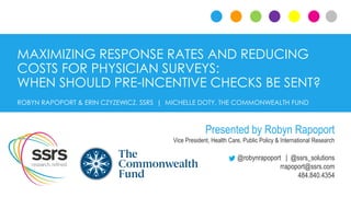 MAXIMIZING RESPONSE RATES AND REDUCING
COSTS FOR PHYSICIAN SURVEYS:
WHEN SHOULD PRE-INCENTIVE CHECKS BE SENT?
@robynrapoport | @ssrs_solutions
rrapoport@ssrs.com
484.840.4354
ROBYN RAPOPORT & ERIN CZYZEWICZ, SSRS | MICHELLE DOTY, THE COMMONWEALTH FUND
Presented by Robyn Rapoport
Vice President, Health Care, Public Policy & International Research
 