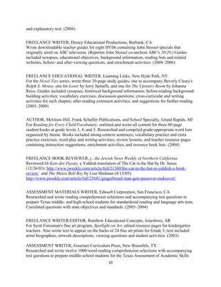 and explanatory text. (2004)
FREELANCE WRITER, Disney Educational Productions, Burbank, CA
Wrote downloadable teacher guides for eight DVDs containing John Stossel specials that
originally aired on ABC television. (Reporter John Stossel co-anchors ABC's 20/20.) Guides
included synopses, educational objectives, background information, reading lists and related
websites, before- and after-viewing questions, and enrichment activities. (2004–2006)
FREELANCE EDUCATIONAL WRITER, Learning Links, New Hyde Park, NY
For the Novel-Ties series, wrote three 30-page study guides; one to accompany Beverly Cleary's
Ralph S. Mouse, one for Loser by Jerry Spinelli, and one for The Upstairs Room by Johanna
Reiss. Guides included synopses; historical background information; before-reading background-
building activities; vocabulary exercises; discussion questions; cross-curricular and writing
activities for each chapter; after-reading extension activities; and suggestions for further reading.
(2003–2004)
AUTHOR, McGraw-Hill, Frank Schaffer Publications, and School Specialty, Grand Rapids, MI
For Reading for Every Child/Vocabulary, outlined and wrote all content for three 80-page
student books at grade levels 3, 4, and 5. Researched and compiled grade-appropriate word lists
organized by theme. Books included strong context sentences; vocabulary practice and extra
practice exercises; word play and writing activities; review lessons; and teacher resource pages
containing instruction suggestions, enrichment activities, and resource book lists. (2004)
FREELANCE BOOK REVIEWER, j., the Jewish News Weekly of Northern California
Reviewed Di Kats der Payats, a Yiddish translation of The Cat in the Hat by Dr. Seuss
(12/26/03): http://www.jweekly.com/article/full/21360/the-cat-in-the-hat-in-yiddish-a-book-
review/ and The Matzo Ball Boy by Lisa Shulman (4/15/05):
http://www.jweekly.com/article/full/25681/gingerbread-man-gets-passover-makeover/
ASSESSMENT MATERIALS WRITER, Edusoft Corporation, San Francisco, CA
Researched and wrote reading comprehension selections and accompanying test questions to
prepare Texas middle- and high-school students for standardized reading and language arts tests.
Correlated questions with state objectives and standards. (2003–2004)
FREELANCE WRITER/EDITOR, Rainbow Educational Concepts, Jonesboro, AR
For Scott Foresman's fine art program, Spotlight on Art, edited resource pages for kindergarten
teachers. Also wrote text to appear on the backs of 24 fine art prints for Grade 3; text included
artist biographies, artwork descriptions, viewing questions and student activities. (2003)
ASSESSMENT WRITER, Gourmet Curriculum Press, New Braunfels, TX
Researched and wrote twelve 1000-word reading comprehension selections with accompanying
test questions to prepare middle-school students for the Texas Assessment of Academic Skills
10
 