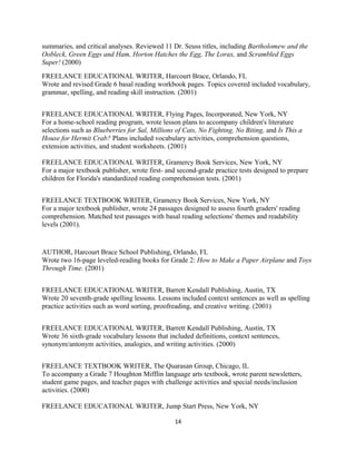 summaries, and critical analyses. Reviewed 11 Dr. Seuss titles, including Bartholomew and the
Oobleck, Green Eggs and Ham, Horton Hatches the Egg, The Lorax, and Scrambled Eggs
Super! (2000)
FREELANCE EDUCATIONAL WRITER, Harcourt Brace, Orlando, FL
Wrote and revised Grade 6 basal reading workbook pages. Topics covered included vocabulary,
grammar, spelling, and reading skill instruction. (2001)
FREELANCE EDUCATIONAL WRITER, Flying Pages, Incorporated, New York, NY
For a home-school reading program, wrote lesson plans to accompany children's literature
selections such as Blueberries for Sal, Millions of Cats, No Fighting, No Biting, and Is This a
House for Hermit Crab? Plans included vocabulary activities, comprehension questions,
extension activities, and student worksheets. (2001)
FREELANCE EDUCATIONAL WRITER, Gramercy Book Services, New York, NY
For a major textbook publisher, wrote first- and second-grade practice tests designed to prepare
children for Florida's standardized reading comprehension tests. (2001)
FREELANCE TEXTBOOK WRITER, Gramercy Book Services, New York, NY
For a major textbook publisher, wrote 24 passages designed to assess fourth graders' reading
comprehension. Matched test passages with basal reading selections' themes and readability
levels (2001).
AUTHOR, Harcourt Brace School Publishing, Orlando, FL
Wrote two 16-page leveled-reading books for Grade 2: How to Make a Paper Airplane and Toys
Through Time. (2001)
FREELANCE EDUCATIONAL WRITER, Barrett Kendall Publishing, Austin, TX
Wrote 20 seventh-grade spelling lessons. Lessons included context sentences as well as spelling
practice activities such as word sorting, proofreading, and creative writing. (2001)
FREELANCE EDUCATIONAL WRITER, Barrett Kendall Publishing, Austin, TX
Wrote 36 sixth-grade vocabulary lessons that included definitions, context sentences,
synonym/antonym activities, analogies, and writing activities. (2000)
FREELANCE TEXTBOOK WRITER, The Quarasan Group, Chicago, IL
To accompany a Grade 7 Houghton Mifflin language arts textbook, wrote parent newsletters,
student game pages, and teacher pages with challenge activities and special needs/inclusion
activities. (2000)
FREELANCE EDUCATIONAL WRITER, Jump Start Press, New York, NY
14
 