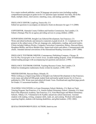 For a major textbook publisher, wrote 28 language arts practice tests (including reading
comprehension passages) at grade levels 3-6. Question types included: true-false, fill-in-the-
blank, multiple choice, short answer, matching, essay, and analogy questions. (2000)
FREELANCE EDITOR, LeapFrog, Emeryville, CA
Edited test questions to accompany an interactive book on dinosaurs for ages 5–9. (2000)
COPYEDITOR, Alameda County Children and Families Commission, San Leandro, CA
Edited a Strategic Plan for an agency providing services to young children. (2000)
SUPERVISING EDITOR, Straight Line Editorial Development, San Francisco, CA
Wrote and edited textbooks and interactive materials at grade levels K–12. Completed over 50
projects in the subject areas of fine art, language arts, mathematics, reading, and social studies.
Clients included Addison-Wesley, Computer Curriculum Corporation, Disney, Harcourt Brace,
Houghton Mifflin, and Silver Burdett Ginn. Supervised writers and editors. Communicated with
clients. Attended national conventions of the International Reading Association. (1987–2000)
FREELANCE TEXTBOOK WRITER, Contemporary Publishing Company, Chicago, IL
For Six-Way Paragraphs in the Content Areas, an adult reading program, wrote 20 mathematics-
related reading passages with accompanying test questions and answers. (1999)
FREELANCE TEXTBOOK EDITOR, Teaching Resource Center, San Leandro, CA
Edited two kindergarten mathematics books written by teachers. (1996–1997)
WRITER/EDITOR, Harcourt Brace, Orlando, FL
While working as a Supervising Editor at Straight Line Editorial Development in San Francisco,
wrote many and edited all fifth-grade student book and teacher guide lessons for Art Express,
published in 1998. Wrote most and edited all Grade 5 tests. Proofread and copyfitted page proofs
for Grades 3-5 assessment booklets. (1996)
TEACHING VOLUNTEER, Le Conte Elementary School, Berkeley, CA; Back on Track
Tutoring Program, San Francisco, CA; Amelia Earhart Elementary School, Alameda, CA; Saint
Paul of the Shipwreck Academy, San Francisco, CA; Vista-MacGregor and Marin Elementary
Schools, Albany, CA. Volunteered in K-8 public and private school classrooms. Assisted
students with reading, writing, computer skills, math, art, and cooking. Worked with students
acquiring English, students with learning disabilities, and gifted students. (1992–2002)
QUIZ & CROSSWORD PUZZLE AUTHOR, funtrivia.com
15
 