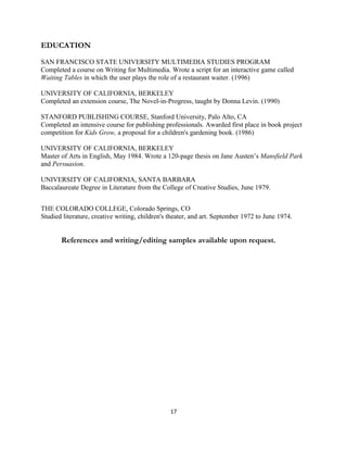 EDUCATION
SAN FRANCISCO STATE UNIVERSITY MULTIMEDIA STUDIES PROGRAM
Completed a course on Writing for Multimedia. Wrote a script for an interactive game called
Waiting Tables in which the user plays the role of a restaurant waiter. (1996)
UNIVERSITY OF CALIFORNIA, BERKELEY
Completed an extension course, The Novel-in-Progress, taught by Donna Levin. (1990)
STANFORD PUBLISHING COURSE, Stanford University, Palo Alto, CA
Completed an intensive course for publishing professionals. Awarded first place in book project
competition for Kids Grow, a proposal for a children's gardening book. (1986)
UNIVERSITY OF CALIFORNIA, BERKELEY
Master of Arts in English, May 1984. Wrote a 120-page thesis on Jane Austen’s Mansfield Park
and Persuasion.
UNIVERSITY OF CALIFORNIA, SANTA BARBARA
Baccalaureate Degree in Literature from the College of Creative Studies, June 1979.
THE COLORADO COLLEGE, Colorado Springs, CO
Studied literature, creative writing, children's theater, and art. September 1972 to June 1974.
References and writing/editing samples available upon request.
17
 