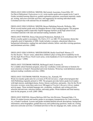 FREELANCE EDUCATIONAL WRITER, McCormick Associates, Forest Hills, NY
For Davis Publications' Explorations in Art, wrote teacher guide units at grade levels 3 and 4.
Guides included learning objectives; guided exploration questions; assessment materials; studio
art, writing, and cross-curricular activities; and suggestions for meeting individual needs.
Correlated activities with national fine art standards. (2007)
FREELANCE EDUCATIONAL WRITER, Brown Publishing Network, Wellesley, MA
Wrote several teacher guide units for Hampton Brown's Edge reading program. The program
serves struggling readers (especially English language learners) at the high school levels.
Correlated materials with state and national reading standards. (2007)
FREELANCE WRITER, Disney Educational Productions, Burbank, CA
Wrote a teacher guide to accompany The Path to 9/11, an ABC-TV documentary drama that
originally aired in September of 2006. Guide includes a synopsis, educational objectives,
background information, reading lists and related websites, before- and after-viewing questions,
and enrichment activities. (2006)
FREELANCE EDUCATIONAL WRITER/EDITOR, Really Good Stuff, Monroe, CT
For the Readers’ Theater series, edited three children's plays to bring down readability levels.
For the Sight Word Phrase Flash Cards series, wrote hundreds of 2-to-6-word phrases that “roll
off the tongue.” (2006)
FREELANCE TEXTBOOK WRITER, McDougal Littell, Evanston, IL
For a middle school literature program, chose key vocabulary words and items to footnote for
most selections in Grade 8. Researched and wrote footnotes. Wrote key word definitions and pre-
and post-reading vocabulary activities. (2006)
FREELANCE TEXTBOOK WRITER, Wordwise, Inc., Katonah, NY
Wrote two teacher guide units for a revision of World Literature, a high school program that
AGS Publishing originally printed in 1999. The program provides below-grade-level readers
with high-interest, unabridged drama, fiction, literary nonfiction, and poetry. Also for the World
Literature revision, wrote three units (over 300 pages) of Teacher's Resource Library student
activity pages. These included language arts, vocabulary, workbook, and writing activities,
selection and unit tests, selection outlines, and study guides. Wrote midterm and final mastery
tests for the program, as well. (2005–2006)
FREELANCE WRITER, Glencoe/McGraw-Hill Fine Arts Division, Thousand Oaks, CA
Wrote 34 student lessons and teacher guides to accompany transparencies for Understanding
Art, a Grade 8 textbook. Lessons and guides included detailed artwork descriptions; background
information; artist biographies; guided discovery and synthesizing questions; studio art, writing,
and cross-curricular activities. Correlated activities to fine art, language arts, math, science, and
7
 