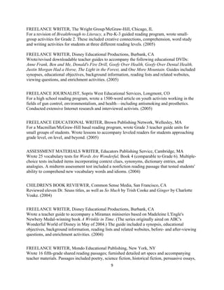 FREELANCE WRITER, The Wright Group/McGraw-Hill, Chicago, IL
For a revision of Breakthrough to Literacy, a Pre-K-3 guided reading program, wrote small-
group activities for Grade 2. These included creative connections, comprehension, word study
and writing activities for students at three different reading levels. (2005)
FREELANCE WRITER, Disney Educational Productions, Burbank, CA
Wrote/revised downloadable teacher guides to accompany the following educational DVDs:
Anne Frank, Ben and Me, Donald's Fire Drill, Goofy Over Health, Goofy Over Dental Health,
Justin Morgan Had a Horse, The Light in the Forest, and One More Mountain. Guides included
synopses, educational objectives, background information, reading lists and related websites,
viewing questions, and enrichment activities. (2005)
FREELANCE JOURNALIST, Sopris West Educational Services, Longmont, CO
For a high school reading program, wrote a 1500-word article on youth activists working in the
fields of gun control, environmentalism, and health—including antismoking and prosthetics.
Conducted extensive Internet research and interviewed activists. (2005)
FREELANCE EDUCATIONAL WRITER, Brown Publishing Network, Wellesley, MA
For a Macmillan/McGraw-Hill basal reading program, wrote Grade 3 teacher guide units for
small groups of students. Wrote lessons to accompany leveled readers for students approaching
grade level, on level, and beyond. (2005)
ASSESSMENT MATERIALS WRITER, Educators Publishing Service, Cambridge, MA
Wrote 25 vocabulary tests for Words Are Wonderful, Book 4 (comparable to Grade 6). Multiple-
choice tests included items incorporating context clues, synonyms, dictionary entries, and
analogies. A midterm assessment test included a nonfiction reading passage that tested students'
ability to comprehend new vocabulary words and idioms. (2004)
CHILDREN'S BOOK REVIEWER, Common Sense Media, San Francisco, CA
Reviewed eleven Dr. Seuss titles, as well as So Much by Trish Cooke and Ginger by Charlotte
Voake. (2004)
FREELANCE WRITER, Disney Educational Productions, Burbank, CA
Wrote a teacher guide to accompany a Miramax miniseries based on Madeleine L'Engle's
Newbery Medal-winning book A Wrinkle in Time. (The series originally aired on ABC's
Wonderful World of Disney in May of 2004.) The guide included a synopsis, educational
objectives, background information, reading lists and related websites, before- and after-viewing
questions, and enrichment activities. (2004)
FREELANCE WRITER, Mondo Educational Publishing, New York, NY
Wrote 16 fifth-grade shared reading passages; furnished detailed art specs and accompanying
teacher materials. Passages included poetry, science fiction, historical fiction, persuasive essays,
9
 