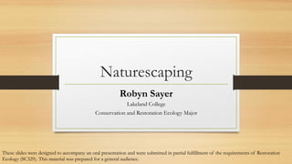 Naturescaping
Robyn Sayer
Lakeland College
Conservation and Restoration Ecology Major

These slides were designed to accompany an oral presentation and were submitted in partial fulfillment of the requirements of Restoration
Ecology (SC329). This material was prepared for a general audience.

 
