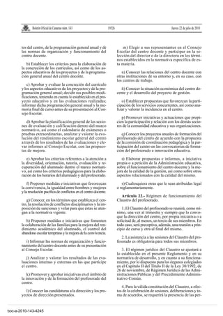 Boletín Oficial de Canarias núm. 143                    19526                                       Jueves 22 de julio de 2010



       tos del centro, de la programación general anual y de                      m) Elegir a sus representantes en el Consejo
       las normas de organización y funcionamiento del                        Escolar del centro docente y participar en la se-
       centro docente.                                                        lección del director o de la directora en los térmi-
                                                                              nos establecidos en la normativa específica de es-
          b) Establecer los criterios para la elaboración de                  ta materia.
       la concreción de los currículos, así como de los as-
       pectos educativos de los proyectos y de la programa-                      n) Conocer las relaciones del centro docente con
       ción general anual del centro docente.                                 otras instituciones de su entorno y, en su caso, con
                                                                              los centros de trabajo.
          c) Aprobar y evaluar la concreción del currículo
       y los aspectos educativos de los proyectos y de la pro-                   ñ) Conocer la situación económica del centro do-
       gramación general anual; decidir sus posibles modi-                    cente y el desarrollo del proyecto de gestión.
       ficaciones, teniendo en cuenta lo establecido en el pro-
       yecto educativo y en las evaluaciones realizadas;                         o) Establecer propuestas que favorezcan la parti-
       informar dicha programación general anual y la me-                     cipación de los servicios concurrentes, así como ana-
       moria final de curso antes de su presentación al Con-                  lizar y valorar la incidencia en el centro.
       sejo Escolar.
                                                                                 p) Promover iniciativas y actuaciones que propi-
           d) Aprobar la planificación general de las sesio-                  cien la participación y relación con los demás secto-
       nes de evaluación y calificación dentro del marco                      res de la comunidad educativa y sus organizaciones.
       normativo, así como el calendario de exámenes o
       pruebas extraordinarias, analizar y valorar la evo-                        q) Conocer los proyectos anuales de formación del
       lución del rendimiento escolar general del centro                      profesorado del centro de acuerdo con la propuesta
       a través de los resultados de las evaluaciones y ele-                  de la comisión de coordinación pedagógica y la par-
       var informes al Consejo Escolar, con las propues-                      ticipación del centro en las convocatorias de forma-
       tas de mejora.                                                         ción del profesorado e innovación educativa.

          e) Aprobar los criterios referentes a la atención a                    r) Elaborar propuestas e informes, a iniciativa
       la diversidad, orientación, tutoría, evaluación y re-                  propia o a petición de la Administración educativa,
       cuperación del alumnado dentro el marco normati-                       sobre el funcionamiento del centro docente y la me-
       vo, así como los criterios pedagógicos para la elabo-                  jora de la calidad de la gestión, así como sobre otros
       ración de los horarios del alumnado y del profesorado.                 aspectos relacionados con la calidad del mismo.

           f) Proponer medidas e iniciativas que favorezcan                      s) Cualesquiera otras que le sean atribuidas legal
       la convivencia, la igualdad entre hombres y mujeres                    o reglamentariamente.
       y la resolución pacífica de conflictos en el centro docente.
                                                                                Artículo 22.- Régimen de funcionamiento del
          g) Conocer, en los términos que establezca el cen-                  Claustro del profesorado.
       tro, la resolución de conflictos disciplinarios y la im-
       posición de sanciones y velar para que éstas se aten-                     1. El Claustro del profesorado se reunirá, como mí-
       gan a la normativa vigente.                                            nimo, una vez al trimestre y siempre que lo convo-
                                                                              que la dirección del centro, por propia iniciativa o a
           h) Proponer medidas e iniciativas que fomenten                     solicitud de, al menos, un tercio de sus miembros. En
       la colaboración de las familias para la mejora del ren-                todo caso, será preceptiva, además, una reunión a prin-
       dimiento académico del alumnado, el control del                        cipio de curso y otra al final del mismo.
       abandono escolar temprano y la mejora de la convivencia.
                                                                                 2. La asistencia a las sesiones del Claustro del pro-
          i) Informar las normas de organización y funcio-                    fesorado es obligatoria para todos sus miembros.
       namiento del centro docente antes de su presentación
       al Consejo Escolar.                                                       3. El régimen jurídico del Claustro se ajustará a
                                                                              lo establecido en el presente Reglamento y en su
          j) Analizar y valorar los resultados de las eva-                    normativa de desarrollo, y en cuanto a su funciona-
       luaciones internas y externas en las que participe                     miento, por lo dispuesto para los órganos colegiados
       el centro.                                                             en el Capítulo II del Título II de la Ley 30/1992, de
                                                                              26 de noviembre, de Régimen Jurídico de las Admi-
           k) Promover y aprobar iniciativas en el ámbito de                  nistraciones Públicas y del Procedimiento Adminis-
       la innovación y de la formación del profesorado del                    trativo Común.
       centro.
                                                                                 4. Para la válida constitución del Claustro, a efec-
         l) Conocer las candidaturas a la dirección y los pro-                tos de la celebración de sesiones, deliberaciones y to-
       yectos de dirección presentados.                                       ma de acuerdos, se requerirá la presencia de las per-


boc-a-2010-143-4245
 