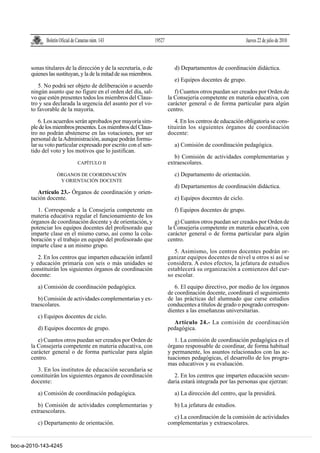 Boletín Oficial de Canarias núm. 143                 19527                                      Jueves 22 de julio de 2010



       sonas titulares de la dirección y de la secretaría, o de               d) Departamentos de coordinación didáctica.
       quienes las sustituyan, y la de la mitad de sus miembros.
                                                                              e) Equipos docentes de grupo.
          5. No podrá ser objeto de deliberación o acuerdo
       ningún asunto que no figure en el orden del día, sal-                  f) Cuantos otros puedan ser creados por Orden de
       vo que estén presentes todos los miembros del Claus-                la Consejería competente en materia educativa, con
       tro y sea declarada la urgencia del asunto por el vo-               carácter general o de forma particular para algún
       to favorable de la mayoría.                                         centro.
           6. Los acuerdos serán aprobados por mayoría sim-                   4. En los centros de educación obligatoria se cons-
       ple de los miembros presentes. Los miembros del Claus-              tituirán los siguientes órganos de coordinación
       tro no podrán abstenerse en las votaciones, por ser                 docente:
       personal de la Administración, aunque podrán formu-
       lar su voto particular expresado por escrito con el sen-               a) Comisión de coordinación pedagógica.
       tido del voto y los motivos que lo justifican.
                                                                              b) Comisión de actividades complementarias y
                                 CAPÍTULO II                               extraescolares.
                    ÓRGANOS DE COORDINACIÓN                                   c) Departamento de orientación.
                     Y ORIENTACIÓN DOCENTE
                                                                              d) Departamentos de coordinación didáctica.
          Artículo 23.- Órganos de coordinación y orien-
       tación docente.                                                        e) Equipos docentes de ciclo.

          1. Corresponde a la Consejería competente en                        f) Equipos docentes de grupo.
       materia educativa regular el funcionamiento de los
       órganos de coordinación docente y de orientación, y                    g) Cuantos otros puedan ser creados por Orden de
       potenciar los equipos docentes del profesorado que                  la Consejería competente en materia educativa, con
       imparte clase en el mismo curso, así como la cola-                  carácter general o de forma particular para algún
       boración y el trabajo en equipo del profesorado que                 centro.
       imparte clase a un mismo grupo.
                                                                              5. Asimismo, los centros docentes podrán or-
          2. En los centros que imparten educación infantil                ganizar equipos docentes de nivel u otros si así se
       y educación primaria con seis o más unidades se                     considera. A estos efectos, la jefatura de estudios
       constituirán los siguientes órganos de coordinación                 establecerá su organización a comienzos del cur-
       docente:                                                            so escolar.

          a) Comisión de coordinación pedagógica.                             6. El equipo directivo, por medio de los órganos
                                                                           de coordinación docente, coordinará el seguimiento
          b) Comisión de actividades complementarias y ex-                 de las prácticas del alumnado que curse estudios
       traescolares.                                                       conducentes a títulos de grado o posgrado correspon-
                                                                           dientes a las enseñanzas universitarias.
          c) Equipos docentes de ciclo.
                                                                             Artículo 24.- La comisión de coordinación
          d) Equipos docentes de grupo.                                    pedagógica.

          e) Cuantos otros puedan ser creados por Orden de                    1. La comisión de coordinación pedagógica es el
       la Consejería competente en materia educativa, con                  órgano responsable de coordinar, de forma habitual
       carácter general o de forma particular para algún                   y permanente, los asuntos relacionados con las ac-
       centro.                                                             tuaciones pedagógicas, el desarrollo de los progra-
                                                                           mas educativos y su evaluación.
         3. En los institutos de educación secundaria se
       constituirán los siguientes órganos de coordinación                    2. En los centros que imparten educación secun-
       docente:                                                            daria estará integrada por las personas que ejerzan:

          a) Comisión de coordinación pedagógica.                             a) La dirección del centro, que la presidirá.

          b) Comisión de actividades complementarias y                        b) La jefatura de estudios.
       extraescolares.
                                                                             c) La coordinación de la comisión de actividades
          c) Departamento de orientación.                                  complementarias y extraescolares.


boc-a-2010-143-4245
 