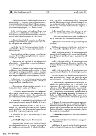 Boletín Oficial de Canarias núm. 143                 19529                                      Jueves 22 de julio de 2010



          1. La comisión de actividades complementarias y                  tiva y que afecta al conjunto de toda la comunidad
       extraescolares es el órgano encargado de promover,                  escolar. El departamento de orientación es el órga-
       organizar y facilitar este tipo de actividades, de acuer-           no donde se articulan las funciones de orientación y
       do con los criterios establecidos por la comisión de                tutoría, así como una oferta curricular adaptada y
       coordinación pedagógica y el Consejo Escolar.                       diversificada.

          2. La comisión estará integrada por la persona                     2. En educación primaria estas funciones se asu-
       que ejerza la coordinación y los miembros de la co-                 men por la comisión de coordinación pedagógica.
       munidad escolar que se determinen en las normas de
       organización y funcionamiento de cada centro.                          3. El departamento de orientación estará integra-
                                                                           do, al menos, por los siguientes componentes:
          3. La coordinación de la comisión será desempe-
       ñada por un miembro del equipo directivo del cen-                      a) El orientador u orientadora que intervenga en
       tro, designado por la Dirección.                                    el centro.

          Artículo 27.- Atribuciones del coordinador o                        b) El profesorado especialista para la atención a
       coordinadora de actividades complementarias y                       las necesidades específicas de apoyo educativo.
       extraescolares.
                                                                              c) Un profesor o profesora de los departamentos
          Son atribuciones de la persona que ejerza la coor-               de coordinación didáctica del ámbito socio-lingüís-
       dinación de actividades complementarias y extraes-                  tico designado por la dirección a propuesta del
       colares, las siguientes:                                            Claustro.

          1. Representar a la comisión de actividades com-                    d) Un profesor o profesora de los departamentos
       plementarias y extraescolares en la comisión de coor-               de coordinación didáctica del ámbito científico-tec-
       dinación pedagógica.                                                nológico designado por la dirección a propuesta del
                                                                           Claustro.
          2. Dinamizar la elaboración del plan anual de ac-
       tividades extraescolares y complementarias en el que                   e) Un profesor o profesora de los departamentos
       se recogerán las propuestas de los equipos docentes                 de coordinación didáctica de formación profesional.
       de ciclo, los departamentos de coordinación didác-
       tica, del profesorado, del alumnado y de las familias.                 f) Podrá incorporarse al departamento de orienta-
                                                                           ción un miembro del claustro que realice las tareas
          3. Gestionar, en su caso, los recursos económicos                de información y orientación vinculadas al empleo.
       destinados por el Consejo Escolar a las actividades
       complementarias y extraescolares.                                      4. La jefatura del departamento de orientación se-
                                                                           rá ejercida preferentemente por el orientador o la
          4. Proporcionar a la comunidad educativa la in-                  orientadora del centro, y deberá dirigir y coordinar
       formación relativa a estas actividades.                             el plan de trabajo del departamento y la memoria fi-
                                                                           nal, en estrecha colaboración con el equipo directi-
          5. Coordinar la organización de las actividades com-             vo y siguiendo las directrices que, a propuesta de la
       plementarias y extraescolares que se desarrollen in-                comisión de coordinación pedagógica, hayan sido apro-
       cluyendo los viajes de estudio, y las actividades de                badas por el Claustro. También deberá asumir la ad-
       movilidad e intercambio con otros centros.                          quisición y mantenimiento del material que se le
                                                                           asigne.
          6. Coordinar la organización de la biblioteca del
       centro y colaborar en el desarrollo del plan de lectura.               5. En caso de baja o ausencia temporal reglamen-
                                                                           taria de la persona que ejerza la jefatura del depar-
          7. Elaborar la memoria de final de curso de la co-               tamento de orientación, ejercerá sus funciones por su-
       misión, que contendrá la evaluación de las activida-                plencia uno de sus miembros que será designado por
       des desarrolladas y que deberá ser incluida en la me-               la dirección, oído el departamento que podrá formu-
       moria de la programación general anual.                             lar propuesta no vinculante.

         8. Cualquier otra que le sea atribuida por la nor-                   Artículo 29.- Competencias del departamento de
       mativa vigente.                                                     orientación.

          Artículo 28.- Departamento de orientación.                          El departamento de orientación tendrá las siguien-
                                                                           tes competencias:
          1. La orientación educativa y la intervención psi-
       copedagógica constituyen un elemento inherente a la                    a) Elaborar, de acuerdo con las directrices estable-
       propia educación, inseparable de toda acción educa-                 cidas por la comisión de coordinación pedagógica,


boc-a-2010-143-4245
 