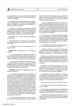 Boletín Oficial de Canarias núm. 143                  19530                                       Jueves 22 de julio de 2010



       la concreción de la acción tutorial y de la orientación              lar de la jefatura del departamento de coordinación
       académica y profesional, así como del plan de aten-                  didáctica cesará en sus funciones al término de su man-
       ción a la diversidad.                                                dato o, en caso de traslado a otro centro, al término
                                                                            del primer curso académico.
          b) Establecer procesos de identificación, actuali-
       zación, seguimiento e intervención psicopedagógi-                       3. La persona titular de la jefatura del departamen-
       ca para la respuesta al alumnado con necesidades es-                 to de coordinación didáctica podrá renunciar a la je-
       pecíficas de apoyo educativo.                                        fatura por causa justificada que, para hacerse efecti-
                                                                            va, deberá ser aceptada por la dirección del centro.
           c) Proponer a la comisión de coordinación pedagó-                Asimismo, podrá ser destituida por la dirección del
       gica los criterios y procedimientos para la realización de           centro a propuesta razonada de la mayoría absoluta
       adaptaciones curriculares. Asesorar a los departamentos              de los componentes del departamento y previa audien-
       de coordinación didáctica y a los equipos docentes en                cia a la persona interesada.
       el desarrollo de medidas de atención a la diversidad.
                                                                               4. En caso de baja o ausencia temporal reglamen-
         d) Realizar los informes que corresponden al                       taria de la persona que ejerza la jefatura del depar-
       departamento.                                                        tamento de coordinación didáctica, ejercerá sus fun-
                                                                            ciones por suplencia cualquier otro miembro designado
          e) Cumplimentar los documentos que orienten la                    por la dirección, oído el departamento que podrá for-
       respuesta educativa y las propuestas de atención a la                mular propuesta no vinculante.
       diversidad.
                                                                               5. Son atribuciones de la jefatura del departamen-
         f) Cualquier otra que le sea atribuida por la nor-                 to de coordinación didáctica las siguientes:
       mativa vigente.
                                                                               a) Dirigir y coordinar el conjunto de acciones que
          Artículo 30.- Departamentos de coordinación                       son competencia del departamento de coordinación
       didáctica.                                                           didáctica y velar por su cumplimiento en el marco
                                                                            del proyecto educativo, y resto de normas en vigor.
          1. Los departamentos de coordinación didáctica
       son los equipos de trabajo del profesorado que orga-                    b) Representar al departamento en la comisión de
       nizan y desarrollan las enseñanzas propias de las                    coordinación pedagógica a la que trasladará las pro-
       materias, ámbitos o módulos que les son asignadas.                   puestas del profesorado que lo integra. Asimismo, tras-
                                                                            ladará a los miembros del departamento la informa-
          2. La Consejería competente en materia educati-                   ción y directrices de actuación que emanen de la
       va establecerá la denominación y constitución de los                 comisión.
       departamentos de coordinación didáctica en los cen-
       tros que imparten educación secundaria obligatoria,                     c) Elaborar los informes relacionados con las re-
       bachillerato y formación profesional.                                clamaciones sobre la evaluación final de curso que
                                                                            afecten a su departamento, de acuerdo con las deli-
          Artículo 31.- Jefatura de los departamentos de coor-              beraciones de sus miembros, y comunicar por escri-
       dinación didáctica.                                                  to a la dirección las decisiones adoptadas.

          1. La jefatura del departamento de coordinación                      d) Coordinar el uso de los espacios e instalacio-
       didáctica será desempeñada, preferentemente, por                     nes asignados, proponer la adquisición de material
       profesorado perteneciente al Cuerpo de Catedráticos                  y del equipamiento específico del departamento y ve-
       de Enseñanza Secundaria, con destino definitivo en                   lar por su mantenimiento, garantizando asimismo la
       el centro. En otro caso, la jefatura podrá atribuirse a              conservación y actualización del inventario.
       profesorado funcionario de carrera, preferentemen-
       te con destino definitivo en el centro. De no existir                   e) Impulsar proyectos de innovación educativa.
       éstos, o existiendo no pudiesen desempeñar la jefa-
       tura del departamento por ostentar otro cargo, se po-                  f) Cualquier otra que le sea atribuida por la nor-
       drá elegir un profesor o profesora con destino pro-                  mativa vigente.
       visional por el período de un curso académico. Cuando
       en cada uno de los supuestos anteriores existan dos                     6. Las jefaturas de departamentos de coordinación di-
       o más personas que puedan ocupar la jefatura, la di-                 dáctica de familias profesionales que, en su caso, se
       rección del centro elegirá quién debe ostentarla, oí-                constituyan, tendrán además las siguientes atribuciones:
       do el departamento didáctico que podrá formular
       propuesta no vinculante.                                                a) Organizar actividades que garanticen el acer-
                                                                            camiento entre la familia profesional y las empresas
          2. La jefatura del departamento se ejercerá por un                del sector que favorezcan el desarrollo de la forma-
       período de dos cursos académicos. La persona titu-                   ción práctica.


boc-a-2010-143-4245
 