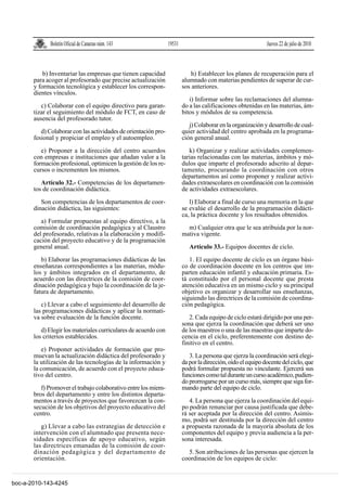 Boletín Oficial de Canarias núm. 143               19531                                        Jueves 22 de julio de 2010



           b) Inventariar las empresas que tienen capacidad                  h) Establecer los planes de recuperación para el
       para acoger al profesorado que precise actualización              alumnado con materias pendientes de superar de cur-
       y formación tecnológica y establecer los correspon-               sos anteriores.
       dientes vínculos.
                                                                            i) Informar sobre las reclamaciones del alumna-
          c) Colaborar con el equipo directivo para garan-               do a las calificaciones obtenidas en las materias, ám-
       tizar el seguimiento del módulo de FCT, en caso de                bitos y módulos de su competencia.
       ausencia del profesorado tutor.
                                                                            j) Colaborar en la organización y desarrollo de cual-
          d) Colaborar con las actividades de orientación pro-           quier actividad del centro aprobada en la programa-
       fesional y propiciar el empleo y el autoempleo.                   ción general anual.

          e) Proponer a la dirección del centro acuerdos                    k) Organizar y realizar actividades complemen-
       con empresas e instituciones que añadan valor a la                tarias relacionadas con las materias, ámbitos y mó-
       formación profesional, optimicen la gestión de los re-            dulos que imparte el profesorado adscrito al depar-
       cursos o incrementen los mismos.                                  tamento, procurando la coordinación con otros
                                                                         departamentos así como proponer y realizar activi-
          Artículo 32.- Competencias de los departamen-                  dades extraescolares en coordinación con la comisión
       tos de coordinación didáctica.                                    de actividades extraescolares.

          Son competencias de los departamentos de coor-                    l) Elaborar a final de curso una memoria en la que
       dinación didáctica, las siguientes:                               se evalúe el desarrollo de la programación didácti-
                                                                         ca, la práctica docente y los resultados obtenidos.
          a) Formular propuestas al equipo directivo, a la
       comisión de coordinación pedagógica y al Claustro                   m) Cualquier otra que le sea atribuida por la nor-
       del profesorado, relativas a la elaboración y modifi-             mativa vigente.
       cación del proyecto educativo y de la programación
       general anual.                                                       Artículo 33.- Equipos docentes de ciclo.
          b) Elaborar las programaciones didácticas de las                  1. El equipo docente de ciclo es un órgano bási-
       enseñanzas correspondientes a las materias, módu-                 co de coordinación docente en los centros que im-
       los y ámbitos integrados en el departamento, de                   parten educación infantil y educación primaria. Es-
       acuerdo con las directrices de la comisión de coor-               tá constituido por el personal docente que presta
       dinación pedagógica y bajo la coordinación de la je-              atención educativa en un mismo ciclo y su principal
       fatura de departamento.                                           objetivo es organizar y desarrollar sus enseñanzas,
                                                                         siguiendo las directrices de la comisión de coordina-
          c) Llevar a cabo el seguimiento del desarrollo de              ción pedagógica.
       las programaciones didácticas y aplicar la normati-
       va sobre evaluación de la función docente.                           2. Cada equipo de ciclo estará dirigido por una per-
                                                                         sona que ejerza la coordinación que deberá ser uno
          d) Elegir los materiales curriculares de acuerdo con           de los maestros o una de las maestras que imparte do-
       los criterios establecidos.                                       cencia en el ciclo, preferentemente con destino de-
                                                                         finitivo en el centro.
           e) Proponer actividades de formación que pro-
       muevan la actualización didáctica del profesorado y                  3. La persona que ejerza la coordinación será elegi-
       la utilización de las tecnologías de la información y             da por la dirección, oído el equipo docente del ciclo, que
       la comunicación, de acuerdo con el proyecto educa-                podrá formular propuesta no vinculante. Ejercerá sus
       tivo del centro.                                                  funciones como tal durante un curso académico, pudien-
                                                                         do prorrogarse por un curso más, siempre que siga for-
          f) Promover el trabajo colaborativo entre los miem-            mando parte del equipo de ciclo.
       bros del departamento y entre los distintos departa-
       mentos a través de proyectos que favorezcan la con-                  4. La persona que ejerza la coordinación del equi-
       secución de los objetivos del proyecto educativo del              po podrán renunciar por causa justificada que debe-
       centro.                                                           rá ser aceptada por la dirección del centro. Asimis-
                                                                         mo, podrá ser destituida por la dirección del centro
          g) Llevar a cabo las estrategias de detección e                a propuesta razonada de la mayoría absoluta de los
       intervención con el alumnado que presenta nece-                   componentes del equipo y previa audiencia a la per-
       sidades específicas de apoyo educativo, según                     sona interesada.
       las directrices emanadas de la comisión de coor-
       dinación pedagógica y del departamento de                           5. Son atribuciones de las personas que ejercen la
       orientación.                                                      coordinación de los equipos de ciclo:


boc-a-2010-143-4245
 