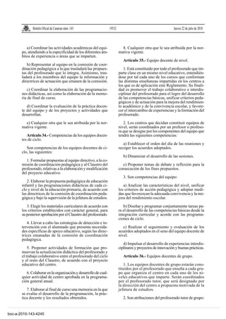 Boletín Oficial de Canarias núm. 143                19532                                       Jueves 22 de julio de 2010



          a) Coordinar las actividades académicas del equi-                 8. Cualquier otra que le sea atribuida por la nor-
       po, atendiendo a la especificidad de los diferentes ám-            mativa vigente.
       bitos de experiencia o áreas que se imparten.
                                                                             Artículo 35.- Equipo docente de nivel.
          b) Representar al equipo en la comisión de coor-
       dinación pedagógica a la que trasladará las propues-                  1. Está constituido por todo el profesorado que im-
       tas del profesorado que lo integra. Asimismo, tras-                parte clase en un mismo nivel educativo, entendién-
       ladará a los miembros del equipo la información y                  dose por tal cada uno de los cursos que conforman
       directrices de actuación que emanen de la comisión.                las distintas enseñanzas impartidas en los centros a
                                                                          los que es de aplicación este Reglamento. Su finali-
          c) Coordinar la elaboración de las programacio-                 dad es promover el trabajo colaborativo e interdis-
       nes didácticas, así como la elaboración de la memo-                ciplinar del profesorado para el logro del desarrollo
       ria de final de curso.                                             de las competencias básicas, unificar criterios peda-
                                                                          gógicos y de actuación para la mejora del rendimien-
          d) Coordinar la evaluación de la práctica docen-                to académico y de la convivencia escolar, y favore-
       te del equipo y de los proyectos y actividades que                 cer el intercambio de experiencias y la formación del
       desarrollan.                                                       profesorado.

         e) Cualquier otra que le sea atribuida por la nor-                  2. Los centros que decidan constituir equipos de
       mativa vigente.                                                    nivel, serán coordinados por un profesor o profeso-
                                                                          ra que se designe por los componentes del equipo que
          Artículo 34.- Competencias de los equipos docen-                tendrá las siguientes competencias:
       tes de ciclo.
                                                                             a) Establecer el orden del día de las reuniones y
          Son competencias de los equipos docentes de ci-                 recoger los acuerdos adoptados.
       clo, las siguientes:
                                                                             b) Dinamizar el desarrollo de las sesiones.
          1. Formular propuestas al equipo directivo, a la co-
       misión de coordinación pedagógica y al Claustro del                  c) Proponer temas de debate y reflexión para la
       profesorado, relativas a la elaboración y modificación             consecución de los fines propuestos.
       del proyecto educativo.
                                                                             3. Son competencias del equipo:
          2. Elaborar la propuesta pedagógica de educación
       infantil y las programaciones didácticas de cada ci-                  a) Analizar las características del nivel, unificar
       clo y nivel de la educación primaria, de acuerdo con               los criterios de acción pedagógica y adoptar medi-
       las directrices de la comisión de coordinación peda-               das que favorezcan la adecuada convivencia y la me-
       gógica y bajo la supervisión de la jefatura de estudios.           jora del rendimiento escolar.

          3. Elegir los materiales curriculares de acuerdo con               b) Diseñar y programar conjuntamente tareas pa-
       los criterios establecidos con carácter general, para              ra el desarrollo de las competencias básicas desde la
       su posterior aprobación por el Claustro del profesorado.           integración curricular y acorde con las programa-
                                                                          ciones de ciclo.
          4. Llevar a cabo las estrategias de detección e in-
       tervención con el alumnado que presenta necesida-                     c) Realizar el seguimiento y evaluación de los
       des específicas de apoyo educativo, según las direc-               acuerdos adoptados en el seno del equipo docente de
       trices emanadas de la comisión de coordinación                     nivel.
       pedagógica.
                                                                             d) Impulsar el desarrollo de experiencias interdis-
           5. Proponer actividades de formación que pro-                  ciplinares y proyectos de innovación y buenas prácticas.
       muevan la actualización didáctica del profesorado y
       el trabajo colaborativo entre el profesorado del ciclo                Artículo 36.- Equipos docentes de grupo.
       y el resto del Claustro, de acuerdo con el proyecto
       educativo del centro.                                                 1. Los equipos docentes de grupo estarán cons-
                                                                          tituidos por el profesorado que enseña a cada gru-
          6. Colaborar en la organización y desarrollo de cual-           po que organiza el centro en cada uno de los ni-
       quier actividad de centro aprobada en la programa-                 veles educativos que imparte. Serán coordinados
       ción general anual.                                                por el profesorado tutor, que será designado por
                                                                          la dirección del centro a propuesta motivada de la
          7. Elaborar al final de curso una memoria en la que             jefatura de estudios.
       se evalúe el desarrollo de la programación, la prác-
       tica docente y los resultados obtenidos.                              2. Son atribuciones del profesorado tutor de grupo:


boc-a-2010-143-4245
 