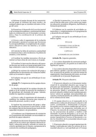 Boletín Oficial de Canarias núm. 143               19533                                     Jueves 22 de julio de 2010



          a) Informar al equipo docente de las característi-                e) Decidir la promoción y, en su caso, la titula-
       cas del grupo al comienzo del curso escolar y de                 ción al final de cada curso, en los centros que impar-
       cualquier aspecto que se considere relevante a lo lar-           ten educación secundaria obligatoria, bachillerato y
       go del curso.                                                    formación profesional.
          b) Garantizar el desarrollo de la acción tutorial                f) Colaborar con la comisión de actividades ex-
       y de la orientación académica y profesional del alum-            traescolares y complementarias en la programación
       nado en colaboración con el orientador u orienta-                y desarrollo de actividades.
       dora y bajo la coordinación de la jefatura de
       estudios.                                                          g) Cualquier otra que le sea atribuida por la nor-
                                                                        mativa vigente.
           c) Llevar a cabo el seguimiento de la evolución
       del alumnado y promover acciones que favorezcan                                       TÍTULO III
       la corresponsabilidad y el cumplimiento de compro-
       misos educativos entre las familias y el centro                            AUTONOMÍA Y EVALUACIÓN DE
       educativo.                                                                   LOS CENTROS DOCENTES

          d) Controlar las faltas de asistencia y puntualidad                                CAPÍTULO I
       y comunicar éstas y otras incidencias a la jefatura de
       estudios y a las familias.                                                  AUTONOMÍA DE LOS CENTROS

          e) Coordinar las medidas necesarias a fin de ga-                 Artículo 38.- Aspectos generales.
       rantizar un buen clima de convivencia en el grupo.
                                                                           1. Los centros dispondrán de autonomía pedagó-
          f) Coordinar la intervención educativa del perso-             gica, de organización y de gestión en el marco de la
       nal docente que incide en el grupo propiciando el tra-           legislación vigente.
       bajo colaborativo entre los miembros del equipo.
                                                                           2. Los centros docentes dispondrán de autonomía
          g) Dirigir las sesiones de evaluación del grupo y             para elaborar, aprobar y ejecutar un proyecto educa-
       cumplimentar los documentos de evaluación estable-               tivo, un proyecto de gestión, así como las normas de
       cidos en la normativa vigente.                                   organización y funcionamiento del centro, en el mar-
                                                                        co establecido en el presente Reglamento.
         h) Cualquier otra que le sea atribuida por la nor-
       mativa vigente.                                                     Artículo 39.- Proyecto educativo.

          Artículo 37.- Competencias de los equipos docen-                 1. El proyecto educativo es el documento institu-
       tes de grupo.                                                    cional de la comunidad educativa que recoge los
                                                                        principios que fundamentan, dan sentido y orientan
          La función principal de los equipos docentes de               las decisiones que generan y vertebran los diferen-
       grupo es la de evaluar los procesos de enseñanza y               tes proyectos, planes y actividades del centro. El
       de aprendizaje del alumnado del grupo. Además,                   proyecto educativo deberá incluir medidas para pro-
       tendrán las siguientes competencias:                             mover valores de igualdad, interculturalidad, pre-
                                                                        vención y resolución pacífica de conflictos erradican-
          a) Llevar a cabo el seguimiento del alumnado y                do la violencia de las aulas.
       establecer las medidas necesarias para mejorar su
       desarrollo personal, escolar y social.                              2. El equipo directivo es el responsable de la
                                                                        elaboración y redacción del proyecto educativo del
          b) Analizar las características del grupo y adop-             centro, coordinando y dinamizando el proceso,
       tar medidas que favorezcan la convivencia, evitan-               de acuerdo con los criterios establecidos por el Con-
       do cualquier tipo de discriminación por razón de dis-            sejo Escolar y las propuestas realizadas por el
       capacidad, de género o de procedencia.                           Claustro, la comisión de coordinación pedagógi-
                                                                        ca, las asociaciones de padres y madres y del
          c) Coordinarse con el departamento de orientación             alumnado, la junta de delegados y, en su caso, de
       en el seguimiento del alumnado con necesidades es-               otros órganos de participación del profesorado. Asi-
       pecíficas de apoyo educativo.                                    mismo, garantizará el acceso al documento a to-
                                                                        dos los miembros de la comunidad educativa pa-
          d) Adoptar las decisiones de promoción al final de            ra su conocimiento.
       cada ciclo en los centros que imparten educación in-
       fantil y educación primaria, teniendo en cuenta los                 3. El proyecto educativo recogerá aportaciones de-
       criterios aprobados por el claustro, a propuesta de la           batidas y analizadas por todos los sectores de la co-
       comisión de coordinación pedagógica.                             munidad educativa y será aprobado por el Consejo


boc-a-2010-143-4245
 