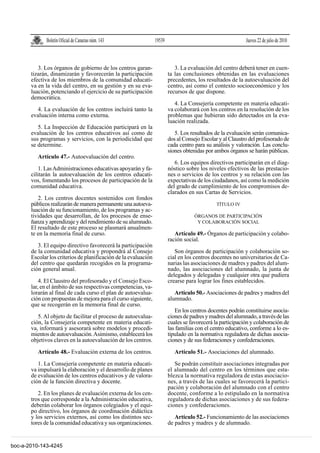 Boletín Oficial de Canarias núm. 143               19539                                      Jueves 22 de julio de 2010



          3. Los órganos de gobierno de los centros garan-                  3. La evaluación del centro deberá tener en cuen-
       tizarán, dinamizarán y favorecerán la participación               ta las conclusiones obtenidas en las evaluaciones
       efectiva de los miembros de la comunidad educati-                 precedentes, los resultados de la autoevaluación del
       va en la vida del centro, en su gestión y en su eva-              centro, así como el contexto socioeconómico y los
       luación, potenciando el ejercicio de su participación             recursos de que dispone.
       democrática.
                                                                            4. La Consejería competente en materia educati-
         4. La evaluación de los centros incluirá tanto la               va colaborará con los centros en la resolución de los
       evaluación interna como externa.                                  problemas que hubieran sido detectados en la eva-
                                                                         luación realizada.
          5. La Inspección de Educación participará en la
       evaluación de los centros educativos así como de                     5. Los resultados de la evaluación serán comunica-
       sus programas y servicios, con la periodicidad que                dos al Consejo Escolar y al Claustro del profesorado de
       se determine.                                                     cada centro para su análisis y valoración. Las conclu-
                                                                         siones obtenidas por ambos órganos se harán públicas.
          Artículo 47.- Autoevaluación del centro.
                                                                            6. Los equipos directivos participarán en el diag-
           1. Las Administraciones educativas apoyarán y fa-             nóstico sobre los niveles efectivos de las prestacio-
       cilitarán la autoevaluación de los centros educati-               nes o servicios de los centros y su relación con las
       vos, fomentando los procesos de participación de la               expectativas de los ciudadanos, así como la medición
       comunidad educativa.                                              del grado de cumplimiento de los compromisos de-
                                                                         clarados en sus Cartas de Servicios.
          2. Los centros docentes sostenidos con fondos
       públicos realizarán de manera permanente una autoeva-                                   TÍTULO IV
       luación de su funcionamiento, de los programas y ac-
       tividades que desarrollan, de los procesos de ense-                           ÓRGANOS DE PARTICIPACIÓN
       ñanza y aprendizaje y del rendimiento de su alumnado.                          Y COLABORACIÓN SOCIAL
       El resultado de este proceso se plasmará anualmen-
       te en la memoria final de curso.                                     Artículo 49.- Órganos de participación y colabo-
                                                                         ración social.
          3. El equipo directivo favorecerá la participación
       de la comunidad educativa y propondrá al Consejo                     Son órganos de participación y colaboración so-
       Escolar los criterios de planificación de la evaluación           cial en los centros docentes no universitarios de Ca-
       del centro que quedarán recogidos en la programa-                 narias las asociaciones de madres y padres del alum-
       ción general anual.                                               nado, las asociaciones del alumnado, la junta de
                                                                         delegados y delegadas y cualquier otra que pudiera
           4. El Claustro del profesorado y el Consejo Esco-             crearse para lograr los fines establecidos.
       lar, en el ámbito de sus respectivas competencias, va-
       lorarán al final de cada curso el plan de autoevalua-                Artículo 50.- Asociaciones de padres y madres del
       ción con propuestas de mejora para el curso siguiente,            alumnado.
       que se recogerán en la memoria final de curso.
                                                                            En los centros docentes podrán constituirse asocia-
          5. Al objeto de facilitar el proceso de autoevalua-            ciones de padres y madres del alumnado, a través de las
       ción, la Consejería competente en materia educati-                cuales se favorecerá la participación y colaboración de
       va, informará y asesorará sobre modelos y procedi-                las familias con el centro educativo, conforme a lo es-
       mientos de autoevaluación. Asimismo, establecerá los              tipulado en la normativa reguladora de dichas asocia-
       objetivos claves en la autoevaluación de los centros.             ciones y de sus federaciones y confederaciones.
          Artículo 48.- Evaluación externa de los centros.                  Artículo 51.- Asociaciones del alumnado.

          1. La Consejería competente en materia educati-                   Se podrán constituir asociaciones integradas por
       va impulsará la elaboración y el desarrollo de planes             el alumnado del centro en los términos que esta-
       de evaluación de los centros educativos y de valora-              blezca la normativa reguladora de estas asociacio-
       ción de la función directiva y docente.                           nes, a través de las cuales se favorecerá la partici-
                                                                         pación y colaboración del alumnado con el centro
          2. En los planes de evaluación externa de los cen-             docente, conforme a lo estipulado en la normativa
       tros que corresponde a la Administración educativa,               reguladora de dichas asociaciones y de sus federa-
       deberán colaborar los órganos colegiados y el equi-               ciones y confederaciones.
       po directivo, los órganos de coordinación didáctica
       y los servicios externos, así como los distintos sec-                Artículo 52.- Funcionamiento de las asociaciones
       tores de la comunidad educativa y sus organizaciones.             de padres y madres y de alumnado.


boc-a-2010-143-4245
 