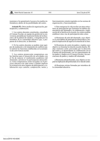 Boletín Oficial de Canarias núm. 143               19541                                         Jueves 22 de julio de 2010



       reuniones y les garantizará el acceso a los medios in-            funcionamiento estarán regulados en las normas de
       formáticos, dentro de las posibilidades del centro.               organización y funcionamiento.

           Artículo 55.- Otros medios de organización, par-                 4. Para enriquecer la vida escolar con otras estruc-
       ticipación y colaboración.                                        turas de participación que fomenten los hábitos de-
                                                                         mocráticos del alumnado y la colaboración e impli-
          1. Los centros docentes constituirán, consultado               cación de la familia en la escuela, los centros podrán
       el Consejo Escolar, un equipo de gestión de la con-               establecer otras vías de participación tales como:
       vivencia, presidida por la persona titular de la direc-
       ción o de la jefatura de estudios, e integrado por los               a) Reuniones de aula del alumnado, cuyo objeti-
       miembros de la comunidad educativa que, a pro-                    vo es crear hábitos de participación democrática y me-
       puesta de la dirección, se determine.                             jorar la implicación de aquel en la marcha de la clase.

          2. En los centros docentes se podrán crear equi-                  b) Reuniones de centro de padres y madres cuyo
       pos de mediación o de tratamiento de conflictos pa-               objetivo es fomentar la relación escuela-familia. Di-
       ra realizar las funciones establecidas en la normati-             chas reuniones serán convocadas por la dirección
       va de convivencia escolar.                                        del centro y se desarrollarán en colaboración con el
                                                                         Claustro del profesorado, con los representantes de
           3. Los centros promoverán compromisos con                     los padres y madres en el Consejo Escolar y las aso-
       las familias para el desarrollo de actividades con                ciaciones de padres y madres del alumnado.
       el fin de mejorar el rendimiento académico del
       alumnado y promover la participación democráti-                      c) Reuniones del profesorado, cuyo objetivo es me-
       ca. Estos compromisos serán recogidos en el pro-                  jorar la implicación del profesorado en la vida del centro.
       yecto educativo de cada centro y podrán implicar
       la existencia de otros órganos de participación y co-                d) Reuniones mixtas formadas por miembros de
       laboración cuyo carácter, composición, tareas y                   la comunidad educativa.




boc-a-2010-143-4245
 