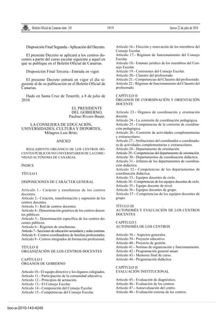 Boletín Oficial de Canarias núm. 143                       19519                                         Jueves 22 de julio de 2010



          Disposición Final Segunda.- Aplicación del Decreto.                     Artículo 16.- Elección y renovación de los miembros del
                                                                                  Consejo Escolar.
          El presente Decreto se aplicará a los centros do-                       Artículo 17.- Régimen de funcionamiento del Consejo
       centes a partir del curso escolar siguiente a aquel en                     Escolar.
       que se publique en el Boletín Oficial de Canarias.                         Artículo 18.- Estatuto jurídico de los miembros del Con-
                                                                                  sejo Escolar.
          Disposición Final Tercera.- Entrada en vigor.                           Artículo 19.- Comisiones del Consejo Escolar.
                                                                                  Artículo 20.- Claustro del profesorado.
          El presente Decreto entrará en vigor el día si-                         Artículo 21.- Competencias del Claustro del profesorado.
       guiente al de su publicación en el Boletín Oficial de                      Artículo 22.- Régimen de funcionamiento del Claustro del
       Canarias.                                                                  profesorado.

         Dado en Santa Cruz de Tenerife, a 8 de julio de                          CAPÍTULO II
       2010.                                                                      ÓRGANOS DE COORDINACIÓN Y ORIENTACIÓN
                                                                                  DOCENTE
                                                 EL PRESIDENTE
                                                 DEL GOBIERNO,                    Artículo 23.- Órganos de coordinación y orientación
                                                Paulino Rivero Baute.             docente.
                                                                                  Artículo 24.- La comisión de coordinación pedagógica.
           LA CONSEJERA DE EDUCACIÓN,                                             Artículo 25.- Competencias de la comisión de coordina-
       UNIVERSIDADES, CULTURA Y DEPORTES,                                         ción pedagógica.
                 Milagros Luis Brito.                                             Artículo 26.- Comisión de actividades complementarias
                                                                                  y extraescolares.
                                    ANEXO                                         Artículo 27.- Atribuciones del coordinador o coordinado-
                                                                                  ra de actividades complementarias y extraescolares.
          REGLAMENTO ORGÁNICO DE LOS CENTROS DO-                                  Artículo 28.- Departamento de orientación.
       CENTES PÚBLICOS NO UNIVERSITARIOS DE LA COMU-                              Artículo 29.- Competencias del departamento de orientación.
       NIDAD AUTÓNOMA DE CANARIAS.                                                Artículo 30.- Departamentos de coordinación didáctica.
                                                                                  Artículo 31.- Jefatura de los departamentos de coordina-
       ÍNDICE                                                                     ción didáctica.
                                                                                  Artículo 32.- Competencias de los departamentos de
       TÍTULO I                                                                   coordinación didáctica.
                                                                                  Artículo 33.- Equipos docentes de ciclo.
       DISPOSICIONES DE CARÁCTER GENERAL                                          Artículo 34.- Competencias de los equipos docentes de ciclo.
                                                                                  Artículo 35.- Equipo docente de nivel.
       Artículo 1.- Carácter y enseñanzas de los centros                          Artículo 36.- Equipos docentes de grupo.
       docentes.                                                                  Artículo 37.- Competencias de los equipos docentes de
       Artículo 2.- Creación, transformación y supresión de los                   grupo.
       centros docentes.
       Artículo 3.- Red de centros docentes.                                      TÍTULO III
       Artículo 4.- Denominación genérica de los centros docen-                   AUTONOMÍA Y EVALUACIÓN DE LOS CENTROS
       tes públicos.                                                              DOCENTES
       Artículo 5.- Denominación específica de los centros do-
       centes públicos.                                                           CAPÍTULO I
       Artículo 6.- Régimen de enseñanzas.                                        AUTONOMÍA DE LOS CENTROS
       Artículo 7.- Secciones de educación secundaria y aulas externas.
       Artículo 8.- Centros coordinadores de familias profesionales.              Artículo 38.-. Aspectos generales.
       Artículo 9.- Centros integrados de formación profesional.                  Artículo 39.- Proyecto educativo.
                                                                                  Artículo 40.- Proyecto de gestión.
       TÍTULO II                                                                  Artículo 41.- Normas de organización y funcionamiento.
       ORGANIZACIÓN DE LOS CENTROS DOCENTES                                       Artículo 42.- Programación general anual.
                                                                                  Artículo 43.- Memoria final de curso.
       CAPÍTULO I                                                                 Artículo 44.- Programación didáctica.
       ÓRGANOS DE GOBIERNO
                                                                                  CAPÍTULO II
       Artículo 10.- El equipo directivo y los órganos colegiados.                EVALUACIÓN INSTITUCIONAL
       Artículo 11.- Participación de la comunidad educativa.
       Artículo 12.- Principios de actuación.                                     Artículo 45.- Evaluación de diagnóstico.
       Artículo 13.- El Consejo Escolar.                                          Artículo 46.- Evaluación de los centros.
       Artículo 14.- Composición del Consejo Escolar.                             Artículo 47.- Autoevaluación del centro.
       Artículo 15.- Competencias del Consejo Escolar.                            Artículo 48.- Evaluación externa de los centros.



boc-a-2010-143-4245
 