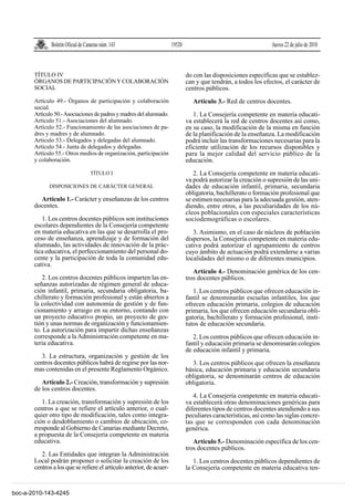 Boletín Oficial de Canarias núm. 143                    19520                                      Jueves 22 de julio de 2010



       TÍTULO IV                                                              do con las disposiciones específicas que se establez-
       ÓRGANOS DE PARTICIPACIÓN Y COLABORACIÓN                                can y que tendrán, a todos los efectos, el carácter de
       SOCIAL                                                                 centros públicos.
       Artículo 49.- Órganos de participación y colaboración                     Artículo 3.- Red de centros docentes.
       social.
       Artículo 50.- Asociaciones de padres y madres del alumnado.               1. La Consejería competente en materia educati-
       Artículo 51.- Asociaciones del alumnado.                               va establecerá la red de centros docentes así como,
       Artículo 52.- Funcionamiento de las asociaciones de pa-                en su caso, la modificación de la misma en función
       dres y madres y de alumnado.                                           de la planificación de la enseñanza. La modificación
       Articulo 53.- Delegados y delegadas del alumnado.                      podrá incluir las transformaciones necesarias para la
       Artículo 54.- Junta de delegados y delegadas.                          eficiente utilización de los recursos disponibles y
       Artículo 55.- Otros medios de organización, participación              para la mejor calidad del servicio público de la
       y colaboración.                                                        educación.
                                   TÍTULO I                                      2. La Consejería competente en materia educati-
                                                                              va podrá autorizar la creación o supresión de las uni-
             DISPOSICIONES DE CARÁCTER GENERAL                                dades de educación infantil, primaria, secundaria
                                                                              obligatoria, bachillerato o formación profesional que
         Artículo 1.- Carácter y enseñanzas de los centros                    se estimen necesarias para la adecuada gestión, aten-
       docentes.                                                              diendo, entre otros, a las peculiaridades de los nú-
                                                                              cleos poblacionales con especiales características
          1. Los centros docentes públicos son instituciones                  sociodemográficas o escolares.
       escolares dependientes de la Consejería competente
       en materia educativa en las que se desarrolla el pro-                     3. Asimismo, en el caso de núcleos de población
       ceso de enseñanza, aprendizaje y de formación del                      dispersos, la Consejería competente en materia edu-
       alumnado, las actividades de innovación de la prác-                    cativa podrá autorizar el agrupamiento de centros
       tica educativa, el perfeccionamiento del personal do-                  cuyo ámbito de actuación podrá extenderse a varias
       cente y la participación de toda la comunidad edu-                     localidades del mismo o de diferentes municipios.
       cativa.
                                                                                 Artículo 4.- Denominación genérica de los cen-
           2. Los centros docentes públicos imparten las en-                  tros docentes públicos.
       señanzas autorizadas de régimen general de educa-
       ción infantil, primaria, secundaria obligatoria, ba-                      1. Los centros públicos que ofrecen educación in-
       chillerato y formación profesional y están abiertos a                  fantil se denominarán escuelas infantiles, los que
       la colectividad con autonomía de gestión y de fun-                     ofrecen educación primaria, colegios de educación
       cionamiento y arraigo en su entorno, contando con                      primaria, los que ofrecen educación secundaria obli-
       un proyecto educativo propio, un proyecto de ges-                      gatoria, bachillerato y formación profesional, insti-
       tión y unas normas de organización y funcionamien-                     tutos de educación secundaria.
       to. La autorización para impartir dichas enseñanzas
       corresponde a la Administración competente en ma-                         2. Los centros públicos que ofrecen educación in-
       teria educativa.                                                       fantil y educación primaria se denominarán colegios
                                                                              de educación infantil y primaria.
          3. La estructura, organización y gestión de los
       centros docentes públicos habrá de regirse por las nor-                   3. Los centros públicos que ofrecen la enseñanza
       mas contenidas en el presente Reglamento Orgánico.                     básica, educación primaria y educación secundaria
                                                                              obligatoria, se denominarán centros de educación
          Artículo 2.- Creación, transformación y supresión                   obligatoria.
       de los centros docentes.
                                                                                 4. La Consejería competente en materia educati-
          1. La creación, transformación y supresión de los                   va establecerá otras denominaciones genéricas para
       centros a que se refiere el artículo anterior, o cual-                 diferentes tipos de centros docentes atendiendo a sus
       quier otro tipo de modificación, tales como integra-                   peculiares características, así como las siglas concre-
       ción o desdoblamiento o cambios de ubicación, co-                      tas que se corresponden con cada denominación
       rresponde al Gobierno de Canarias mediante Decreto,                    genérica.
       a propuesta de la Consejería competente en materia
       educativa.                                                                Artículo 5.- Denominación específica de los cen-
                                                                              tros docentes públicos.
          2. Las Entidades que integran la Administración
       Local podrán proponer o solicitar la creación de los                      1. Los centros docentes públicos dependientes de
       centros a los que se refiere el artículo anterior, de acuer-           la Consejería competente en materia educativa ten-


boc-a-2010-143-4245
 