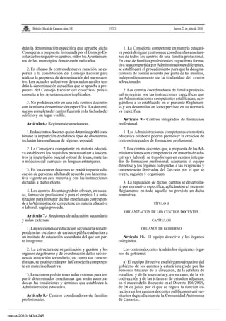 Boletín Oficial de Canarias núm. 143                 19521                                     Jueves 22 de julio de 2010



       drán la denominación específica que apruebe dicha                      1. La Consejería competente en materia educati-
       Consejería, a propuesta formulada por el Consejo Es-                va podrá designar centros que coordinen las enseñan-
       colar de los respectivos centros, oídos los Ayuntamien-             zas de todos los centros de una familia profesional.
       tos de los municipios donde estén radicados.                        En caso de familias profesionales cuya oferta forma-
                                                                           tiva sea compartida por Administraciones diferentes,
          2. En el caso de centros de nueva creación, se es-               se establecerá el procedimiento para que la designa-
       perará a la constitución del Consejo Escolar para                   ción sea de común acuerdo por parte de las mismas,
       realizar la propuesta de denominación del nuevo cen-                independientemente de la titularidad del centro
       tro. Los actuales colectivos de escuelas rurales ten-               seleccionado.
       drán la denominación específica que se apruebe a pro-
       puesta del Consejo Escolar del colectivo, previa                       2. Los centros coordinadores de familia profesio-
       consulta a los Ayuntamientos implicados.                            nal se regirán por las instrucciones específicas que
                                                                           las Administraciones competentes establezcan, aco-
          3. No podrán existir en una isla centros docentes                giéndose a lo establecido en el presente Reglamen-
       con la misma denominación específica. La denomi-                    to y sus desarrollos en lo no previsto en su normati-
       nación completa del centro figurará en la fachada del               va específica.
       edificio y en lugar visible.
                                                                              Artículo 9.- Centros integrados de formación
          Artículo 6.- Régimen de enseñanzas.                              profesional.

          1. En los centros docentes que se determine podrá com-              1. Las Administraciones competentes en materia
       binarse la impartición de distintos tipos de enseñanzas,            educativa o laboral podrán promover la creación de
       incluidas las enseñanzas de régimen especial.                       centros integrados de formación profesional.

          2. La Consejería competente en materia educati-                     2. Los centros docentes que, a propuesta de las Ad-
       va establecerá los requisitos para autorizar a los cen-             ministraciones con competencia en materia de edu-
       tros la impartición parcial o total de áreas, materias              cativa y laboral, se transformen en centros integra-
       o módulos del currículo en lenguas extranjeras.                     dos de formación profesional, adaptarán el equipo
                                                                           directivo y los órganos colegiados a las exigencias y
          3. En los centros docentes se podrá impartir edu-                competencias derivadas del Decreto por el que se
       cación de personas adultas de acuerdo con la norma-                 creen, regulen y organicen.
       tiva vigente en esta materia y con las instrucciones
       dictadas a dicho efecto.                                               3. La regulación de dichos centros se desarrolla-
                                                                           rá por normativa específica, aplicándose el presente
          4. Los centros docentes podrán ofrecer, en su ca-                Reglamento en todo aquello no previsto en dicha
       so, formación profesional y para el empleo. La auto-                normativa.
       rización para impartir dichas enseñanzas correspon-
       de a la Administración competente en materia educativa                                    TÍTULO II
       o laboral, según proceda.
                                                                              ORGANIZACIÓN DE LOS CENTROS DOCENTES
          Artículo 7.- Secciones de educación secundaria
       y aulas externas.                                                                        CAPÍTULO I

           1. Las secciones de educación secundaria son de-                              ÓRGANOS DE GOBIERNO
       pendencias escolares de carácter público adscritas a
       un instituto de educación secundaria del que son par-                  Artículo 10.- El equipo directivo y los órganos
       te integrante.                                                      colegiados.

           2. La estructura de organización y gestión y los                  Los centros docentes tendrán los siguientes órga-
       órganos de gobierno y de coordinación de las seccio-                nos de gobierno:
       nes de educación secundaria, así como sus caracte-
       rísticas, se establecerán por la Consejería competen-                  a) El equipo directivo es el órgano ejecutivo del
       te en materia educativa.                                            gobierno de los centros y estará integrado por las
                                                                           personas titulares de la dirección, de la jefatura de
          3. Los centros podrán tener aulas externas para im-              estudios, y de la secretaría y, en su caso, de la vi-
       partir determinadas enseñanzas que serán autoriza-                  cedirección y de las jefaturas de estudios adjuntas,
       das en las condiciones y términos que establezca la                 en el marco de lo dispuesto en el Decreto 106/2009,
       Administración educativa.                                           de 28 de julio, por el que se regula la función di-
                                                                           rectiva en los centros docentes públicos no univer-
          Artículo 8.- Centros coordinadores de familias                   sitarios dependientes de la Comunidad Autónoma
       profesionales.                                                      de Canarias.


boc-a-2010-143-4245
 