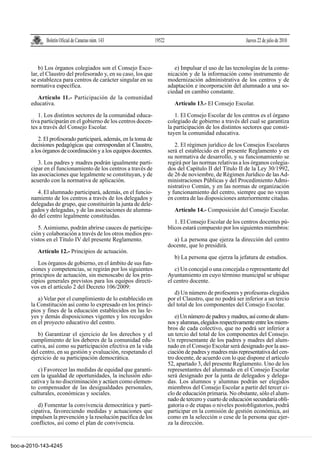 Boletín Oficial de Canarias núm. 143                19522                                      Jueves 22 de julio de 2010



           b) Los órganos colegiados son el Consejo Esco-                    e) Impulsar el uso de las tecnologías de la comu-
       lar, el Claustro del profesorado y, en su caso, los que            nicación y de la información como instrumento de
       se establezca para centros de carácter singular en su              modernización administrativa de los centros y de
       normativa específica.                                              adaptación e incorporación del alumnado a una so-
                                                                          ciedad en cambio constante.
         Artículo 11.- Participación de la comunidad
       educativa.                                                            Artículo 13.- El Consejo Escolar.

          1. Los distintos sectores de la comunidad educa-                   1. El Consejo Escolar de los centros es el órgano
       tiva participarán en el gobierno de los centros docen-             colegiado de gobierno a través del cual se garantiza
       tes a través del Consejo Escolar.                                  la participación de los distintos sectores que consti-
                                                                          tuyen la comunidad educativa.
           2. El profesorado participará, además, en la toma de
       decisiones pedagógicas que correspondan al Claustro,                  2. El régimen jurídico de los Consejos Escolares
       a los órganos de coordinación y a los equipos docentes.            será el establecido en el presente Reglamento y en
                                                                          su normativa de desarrollo, y su funcionamiento se
          3. Los padres y madres podrán igualmente parti-                 regirá por las normas relativas a los órganos colegia-
       cipar en el funcionamiento de los centros a través de              dos del Capítulo II del Título II de la Ley 30/1992,
       las asociaciones que legalmente se constituyan, y de               de 26 de noviembre, de Régimen Jurídico de las Ad-
       acuerdo con la normativa de aplicación.                            ministraciones Públicas y del Procedimiento Admi-
                                                                          nistrativo Común, y en las normas de organización
          4. El alumnado participará, además, en el funcio-               y funcionamiento del centro, siempre que no vayan
       namiento de los centros a través de los delegados y                en contra de las disposiciones anteriormente citadas.
       delegadas de grupo, que constituirán la junta de dele-
       gados y delegadas, y de las asociaciones de alumna-                   Artículo 14.- Composición del Consejo Escolar.
       do del centro legalmente constituidas.
                                                                             1. El Consejo Escolar de los centros docentes pú-
          5. Asimismo, podrán abrirse cauces de participa-                blicos estará compuesto por los siguientes miembros:
       ción y colaboración a través de los otros medios pre-
       vistos en el Título IV del presente Reglamento.                      a) La persona que ejerza la dirección del centro
                                                                          docente, que lo presidirá.
          Artículo 12.- Principios de actuación.
                                                                             b) La persona que ejerza la jefatura de estudios.
          Los órganos de gobierno, en el ámbito de sus fun-
       ciones y competencias, se regirán por los siguientes                  c) Un concejal o una concejala o representante del
       principios de actuación, sin menoscabo de los prin-                Ayuntamiento en cuyo término municipal se ubique
       cipios generales previstos para los equipos directi-               el centro docente.
       vos en el artículo 2 del Decreto 106/2009:
                                                                             d) Un número de profesores y profesoras elegidos
          a) Velar por el cumplimiento de lo establecido en               por el Claustro, que no podrá ser inferior a un tercio
       la Constitución así como lo expresado en los princi-               del total de los componentes del Consejo Escolar.
       pios y fines de la educación establecidos en las le-
       yes y demás disposiciones vigentes y los recogidos                    e) Un número de padres y madres, así como de alum-
       en el proyecto educativo del centro.                               nos y alumnas, elegidos respectivamente entre los miem-
                                                                          bros de cada colectivo, que no podrá ser inferior a
          b) Garantizar el ejercicio de los derechos y el                 un tercio del total de los componentes del Consejo.
       cumplimiento de los deberes de la comunidad edu-                   Un representante de los padres y madres del alum-
       cativa, así como su participación efectiva en la vida              nado en el Consejo Escolar será designado por la aso-
       del centro, en su gestión y evaluación, respetando el              ciación de padres y madres más representativa del cen-
       ejercicio de su participación democrática.                         tro docente, de acuerdo con lo que dispone el artículo
                                                                          52, apartado 3, del presente Reglamento. Uno de los
          c) Favorecer las medidas de equidad que garanti-                representantes del alumnado en el Consejo Escolar
       cen la igualdad de oportunidades, la inclusión edu-                será designado por la junta de delegados y delega-
       cativa y la no discriminación y actúen como elemen-                das. Los alumnos y alumnas podrán ser elegidos
       to compensador de las desigualdades personales,                    miembros del Consejo Escolar a partir del tercer ci-
       culturales, económicas y sociales.                                 clo de educación primaria. No obstante, sólo el alum-
                                                                          nado de tercero y cuarto de educación secundaria obli-
          d) Fomentar la convivencia democrática y parti-                 gatoria o de etapas o niveles postobligatorios, podrá
       cipativa, favoreciendo medidas y actuaciones que                   participar en la comisión de gestión económica, así
       impulsen la prevención y la resolución pacífica de los             como en la selección o cese de la persona que ejer-
       conflictos, así como el plan de convivencia.                       za la dirección.


boc-a-2010-143-4245
 
