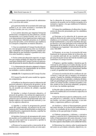 Boletín Oficial de Canarias núm. 143                19523                                        Jueves 22 de julio de 2010



          f) Un representante del personal de administra-                 bar la obtención de recursos económicos comple-
       ción y servicios del centro.                                       mentarios de acuerdo con los límites recogidos en la
                                                                          normativa vigente y los que establezca la Adminis-
          g) La persona titular de la secretaría del centro que           tración educativa.
       actuará a su vez como secretario o secretaria del
       Consejo Escolar, con voz y sin voto.                                  f) Conocer las candidaturas a la dirección y los pro-
                                                                          yectos de dirección presentados por los candidatos
          2. Los centros docentes que impartan formación                  y candidatas.
       profesional o enseñanzas de artes plásticas y diseño
       incorporarán a su Consejo Escolar, con voz y voto,                    g) Participar en la selección de la persona que
       a un representante de las organizaciones empresaria-               ejerza la dirección del centro en los términos que se
       les o instituciones laborales presentes en el ámbito               establezca en la normativa específica, ser informa-
       de acción del centro, en los términos que establezca               do del nombramiento y cese de los miembros del equi-
       la Consejería competente en materia educativa.                     po directivo, así como participar en la evaluación del
                                                                          desempeño de la función directiva, de acuerdo con
          3. Una vez constituido el Consejo Escolar del cen-              lo dispuesto en el apartado 3 del artículo 26 del De-
       tro, éste designará una persona entre sus miembros                 creto 106/2009.
       que, coordinado con el equipo directivo, impulse me-
       didas educativas que fomenten la igualdad real y efec-                h) Proponer, en su caso, la revocación del nom-
       tiva entre hombres y mujeres.                                      bramiento de la persona titular de la dirección, pre-
                                                                          vio acuerdo motivado de sus miembros adoptado
          4. En los centros de educación especial y en aque-              por mayoría de dos tercios del total de miembros que
       llos que tengan unidades de educación especial for-                conforman el Consejo Escolar.
       mará parte también del Consejo Escolar un represen-
       tante del personal de atención educativa complementaria.               i) Proponer y aprobar medidas e iniciativas que fa-
                                                                          vorezcan la convivencia en el centro docente, la com-
          5. La Administración educativa adaptará lo dispues-             pensación de desigualdades, la resolución pacífica de con-
       to en este artículo a las singularidades de las distin-            flictos en todos los ámbitos de la vida personal, familiar
       tas unidades o centros educativos.                                 y social y la igualdad entre hombres y mujeres.

          Artículo 15.- Competencias del Consejo Escolar.                    j) Conocer la resolución de los conflictos de con-
                                                                          vivencia y velar por que se atengan a la normativa
          El Consejo Escolar del centro tendrá las siguien-               vigente. Cuando las medidas disciplinarias adopta-
       tes competencias:                                                  das por la dirección correspondan a conductas del alum-
                                                                          nado que perjudiquen gravemente la convivencia del
          a) Establecer las directrices para la elaboración del           centro, el Consejo Escolar, a instancia de padres y ma-
       proyecto educativo, del proyecto de gestión y de las               dres, podrá revisar la decisión adoptada y proponer,
       normas de organización y funcionamiento del cen-                   en su caso, las medidas oportunas.
       tro, de acuerdo con criterios de calidad y equidad
       educativa.                                                            k) Decidir sobre la admisión del alumnado con su-
                                                                          jeción a lo establecido en la normativa específica en
          b) Aprobar y evaluar el proyecto educativo, el                  esta materia.
       proyecto de gestión y las normas de organización y
       funcionamiento del centro, sin perjuicio de las com-                  l) Fijar las directrices para la colaboración, con fi-
       petencias que el Claustro del profesorado tiene atri-              nes educativos y culturales, con las Administracio-
       buidas respecto a la concreción del currículo y a to-              nes locales, con otros centros docentes, o con enti-
       dos los aspectos educativos.                                       dades y organismos públicos o privados.

           c) Aprobar y evaluar la programación general                      m) Analizar y valorar el funcionamiento general
       anual del centro docente, sin perjuicio de las com-                del centro docente, la evolución del rendimiento es-
       petencias del Claustro del profesorado en relación con             colar y los resultados de las evaluaciones internas y
       la planificación y organización docente, y aprobar las             externas en las que participe el centro.
       propuestas de mejora.
                                                                              n) Elaborar propuestas e informes, a iniciativa
          d) Aprobar el proyecto de presupuesto del centro                propia o a petición de la Administración educativa,
       de acuerdo con lo establecido en su proyecto de ges-               sobre el funcionamiento del centro docente y la me-
       tión, así como supervisar su ejecución y aprobar la                jora de la calidad de la gestión, así como sobre aque-
       liquidación del mismo.                                             llos otros aspectos relacionados con la calidad del mismo.

          e) Promover la conservación y renovación de las                    ñ) Determinar los criterios sobre la participación
       instalaciones y equipamiento escolar, así como apro-               del centro en actividades culturales, deportivas y re-


boc-a-2010-143-4245
 