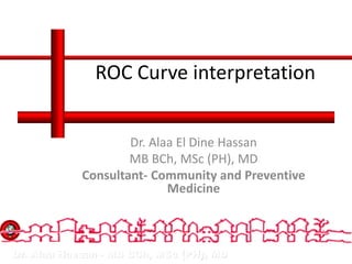 Dr. Alaa Hassan - MB BCh, MSc (PH), MD
ROC Curve interpretation
Dr. Alaa El Dine Hassan
MB BCh, MSc (PH), MD
Consultant- Community and Preventive
Medicine
 
