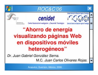 ROC&C’06
“Ahorro de energía
visualizando páginas Web
en dispositivos móviles
heterogéneos”
Dr. Juan Gabriel González Serna.
M.C. Juan Carlos Olivares Rojas.
Acapulco, Guerrero, México, 2006.
 