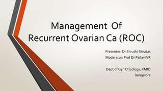 Management Of
Recurrent Ovarian Ca (ROC)
Presenter: Dr Shruthi Shivdas
Moderator: Prof Dr PallaviVR
Dept of Gyn Oncology, KMIO
Bangalore
 