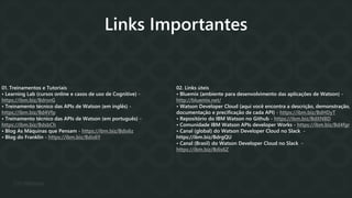 01. Treinamentos e Tutoriais
• Learning Lab (cursos online e casos de uso de Cognitive) -
https://ibm.biz/BdrsnG
• Treinamento técnico das APIs de Watson (em inglês) -
https://ibm.biz/Bd4Vfp
• Treinamento técnico das APIs de Watson (em português) -
https://ibm.biz/BdsbCh
• Blog As Máquinas que Pensam - https://ibm.biz/Bdis6z
• Blog do Franklin - https://ibm.biz/Bdis6Y
02. Links úteis
• Bluemix (ambiente para desenvolvimento das aplicações de Watson) -
http://bluemix.net/
• Watson Developer Cloud (aqui você encontra a descrição, demonstração,
documentação e precificação de cada API) - https://ibm.biz/BdHDyT
• Repositório do IBM Watson no Github - https://ibm.biz/BdXNBD
• Comunidade IBM Watson APIs developer Works - https://ibm.biz/Bd4fgr
• Canal (global) do Watson Developer Cloud no Slack -
https://ibm.biz/BdrgQU
• Canal (Brasil) do Watson Developer Cloud no Slack -
https://ibm.biz/Bdis6Z
Links Importantes
 