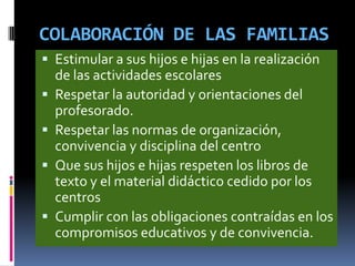 COLABORACIÓN DE LAS FAMILIAS
 Estimular a sus hijos e hijas en la realización
de las actividades escolares
 Respetar la autoridad y orientaciones del
profesorado.
 Respetar las normas de organización,
convivencia y disciplina del centro
 Que sus hijos e hijas respeten los libros de
texto y el material didáctico cedido por los
centros
 Cumplir con las obligaciones contraídas en los
compromisos educativos y de convivencia.
 