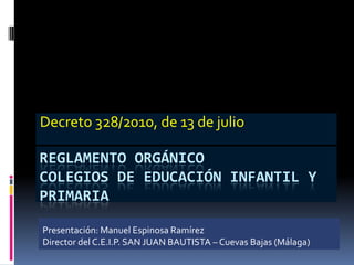 REGLAMENTO ORGÁNICO
COLEGIOS DE EDUCACIÓN INFANTIL Y
PRIMARIA
Decreto 328/2010, de 13 de julio
Presentación: Manuel Espinosa Ramírez
Director del C.E.I.P. SAN JUAN BAUTISTA – Cuevas Bajas (Málaga)
 