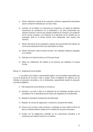 22
j) Recibir notificación puntual de las conductas contrarias o gravemente perjudiciales
para la convivencia realizadas por sus hijos e hijas.
k) Suscribir con el instituto un compromiso de convivencia, con objeto de establecer
mecanismos de coordinación con el profesorado y con otros profesionales que
atienden al alumno o alumna que presente problemas de conducta o de aceptación
de las normas escolares, y de colaborar en la aplicación de las medidas que se
propongan, tanto en el tiempo escolar como extraescolar, para superar esta
situación.
l) Recibir información de las actividades y régimen de funcionamiento del instituto, así
como de las evaluaciones de las que haya podido ser objeto.
m) Recibir información sobre los libros de texto y los materiales didácticos adoptados
en el instituto.
n) Participar en la vida del centro y en el Consejo Escolar.
ñ) Utilizar las instalaciones del instituto en los términos que establezca el Consejo
Escolar.
Artículo 13. Colaboración de las familias.
1. Los padres y las madres o representantes legales, como principales responsables que
son de la educación de sus hijos e hijas o pupilos, tienen la obligación de colaborar con los
institutos de educación secundaria y con el profesorado, especialmente durante la educación
secundaria obligatoria.
2. Esta colaboración de las familias se concreta en:
a) Estimular a sus hijos e hijas en la realización de las actividades escolares para la
consolidación de su aprendizaje que les hayan sido asignadas por el profesorado.
b) Respetar la autoridad y orientaciones del profesorado.
c) Respetar las normas de organización, convivencia y disciplina del instituto.
d) Procurar que sus hijos e hijas conserven y mantengan en buen estado los libros de
texto y el material didáctico cedido por los institutos de educación secundaria.
e) Cumplir con las obligaciones contraídas en los compromisos educativos y de
convivencia que hubieran suscrito con el instituto.
 