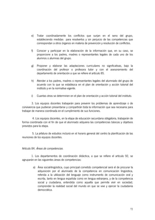 72
e) Tratar coordinadamente los conflictos que surjan en el seno del grupo,
estableciendo medidas para resolverlos y sin perjuicio de las competencias que
correspondan a otros órganos en materia de prevención y resolución de conflictos.
f) Conocer y participar en la elaboración de la información que, en su caso, se
proporcione a los padres, madres o representantes legales de cada uno de los
alumnos o alumnas del grupo.
g) Proponer y elaborar las adaptaciones curriculares no significativas, bajo la
coordinación del profesor o profesora tutor y con el asesoramiento del
departamento de orientación a que se refiere el artículo 85.
h) Atender a los padres, madres o representantes legales del alumnado del grupo de
acuerdo con lo que se establezca en el plan de orientación y acción tutorial del
instituto y en la normativa vigente.
i) Cuantas otras se determinen en el plan de orientación y acción tutorial del instituto.
3. Los equipos docentes trabajarán para prevenir los problemas de aprendizaje o de
convivencia que pudieran presentarse y compartirán toda la información que sea necesaria para
trabajar de manera coordinada en el cumplimiento de sus funciones.
4. Los equipos docentes, en la etapa de educación secundaria obligatoria, trabajarán de
forma coordinada con el fin de que el alumnado adquiera las competencias básicas y objetivos
previstos para la etapa.
5. La jefatura de estudios incluirá en el horario general del centro la planificación de las
reuniones de los equipos docentes.
Artículo 84. Áreas de competencias.
1. Los departamentos de coordinación didáctica, a que se refiere el artículo 92, se
agruparán en las siguientes áreas de competencias:
a) Área social-lingüística, cuyo principal cometido competencial será el de procurar la
adquisición por el alumnado de la competencia en comunicación lingüística,
referida a la utilización del lenguaje como instrumento de comunicación oral y
escrita, tanto en lengua española como en lengua extranjera, y de la competencia
social y ciudadana, entendida como aquella que permite vivir en sociedad,
comprender la realidad social del mundo en que se vive y ejercer la ciudadanía
democrática.
 