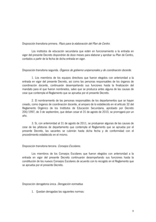 8
Disposición transitoria primera. Plazo para la elaboración del Plan de Centro.
Los institutos de educación secundaria que estén en funcionamiento a la entrada en
vigor del presente Decreto dispondrán de doce meses para elaborar y aprobar su Plan de Centro,
contados a partir de la fecha de dicha entrada en vigor.
Disposición transitoria segunda. Órganos de gobierno unipersonales y de coordinación docente.
1. Los miembros de los equipos directivos que fueron elegidos con anterioridad a la
entrada en vigor del presente Decreto, así como las personas responsables de los órganos de
coordinación docente, continuarán desempeñando sus funciones hasta la finalización del
mandato para el que fueron nombrados, salvo que se produzca antes alguna de las causas de
cese que contempla el Reglamento que se aprueba por el presente Decreto.
2. El nombramiento de las personas responsables de los departamentos que se hayan
creado, como órganos de coordinación docente, al amparo de lo establecido en el artículo 32 del
Reglamento Orgánico de los Institutos de Educación Secundaria, aprobado por Decreto
200/1997, de 3 de septiembre, que deban cesar el 31 de agosto de 2010, se prorrogará por un
año.
3. Si, con anterioridad al 31 de agosto de 2011, se produjeran algunas de las causas de
cese de las jefaturas de departamento que contempla el Reglamento que se aprueba por el
presente Decreto, las vacantes se cubrirán hasta dicha fecha y de conformidad con el
procedimiento establecido en el mismo.
Disposición transitoria tercera. Consejos Escolares.
Los miembros de los Consejos Escolares que fueron elegidos con anterioridad a la
entrada en vigor del presente Decreto continuarán desempeñando sus funciones hasta la
constitución de los nuevos Consejos Escolares de acuerdo con lo recogido en el Reglamento que
se aprueba por el presente Decreto.
Disposición derogatoria única. Derogación normativa.
1. Quedan derogadas las siguientes normas:
 