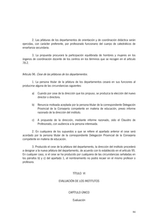 84
2. Las jefaturas de los departamentos de orientación y de coordinación didáctica serán
ejercidas, con carácter preferente, por profesorado funcionario del cuerpo de catedráticos de
enseñanza secundaria.
3. La propuesta procurará la participación equilibrada de hombres y mujeres en los
órganos de coordinación docente de los centros en los términos que se recogen en el artículo
78.2.
Artículo 96. Cese de las jefaturas de los departamentos.
1. La persona titular de la jefatura de los departamentos cesará en sus funciones al
producirse alguna de las circunstancias siguientes:
a) Cuando por cese de la dirección que los propuso, se produzca la elección del nuevo
director o directora.
b) Renuncia motivada aceptada por la persona titular de la correspondiente Delegación
Provincial de la Consejería competente en materia de educación, previo informe
razonado de la dirección del instituto.
c) A propuesta de la dirección, mediante informe razonado, oído el Claustro de
Profesorado, con audiencia a la persona interesada.
2. En cualquiera de los supuestos a que se refiere el apartado anterior el cese será
acordado por la persona titular de la correspondiente Delegación Provincial de la Consejería
competente en materia de educación.
3. Producido el cese de la jefatura del departamento, la dirección del instituto procederá
a designar a la nueva jefatura del departamento, de acuerdo con lo establecido en el artículo 95.
En cualquier caso, si el cese se ha producido por cualquiera de las circunstancias señaladas en
los párrafos b) y c) del apartado 1, el nombramiento no podrá recaer en el mismo profesor o
profesora.
TÍTULO VI
EVALUACIÓN DE LOS INSTITUTOS
CAPÍTULO ÚNICO
Evaluación
 