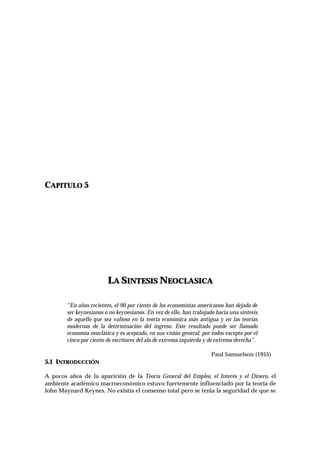 CAPITULO 5
LLAA SSIINNTTEESSIISS NNEEOOCCLLAASSIICCAA
“En años recientes, el 90 por ciento de los economistas americanos han dejado de
ser keynesianos o no keynesianos. En vez de ello, han trabajado hacia una síntesis
de aquello que sea valioso en la teoría económica más antigua y en las teorías
modernas de la determinación del ingreso. Este resultado puede ser llamado
economía neoclásica y es aceptado, en sus visión general, por todos excepto por el
cinco por ciento de escritores del ala de extrema izquierda y de extrema derecha”.
Paul Samuelson (1955)
5.1 INTRODUCCIÓN
A pocos años de la aparición de la Teoría General del Empleo, el Interés y el Dinero, el
ambiente académico macroeconómico estuvo fuertemente influenciado por la teoría de
John Maynard Keynes. No existía el consenso total pero se tenía la seguridad de que se
 