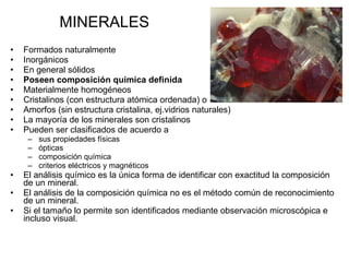 MINERALES Formados naturalmente  Inorgánicos  En general sólidos Poseen composición química definida Materialmente homogéneos Cristalinos (con estructura atómica ordenada) o Amorfos (sin estructura cristalina, ej.vidrios naturales) La mayoría de los minerales son cristalinos Pueden ser clasificados de acuerdo a  sus propiedades físicas ópticas composición química criterios eléctricos y magnéticos  El análisis químico es la única forma de identificar con exactitud la composición de un mineral . El análisis de la composición química no es el método común de reconocimiento de un mineral. Si el tamaño lo permite son identificados mediante observación microscópica e incluso visual.  