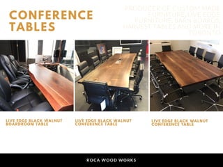 ROCA WOOD WORKS
CONFERENCE
TABLES
LIVE EDGE BLACK WALNUT
BOARDROOM TABLE
LIVE EDGE BLACK WALNUT
CONFERENCE TABLE
LIVE EDGE BLACK WALNUT
CONFERENCE TABLE
PRODUCER OF CUSTOM MADE
FURNITURE, LIVE EDGE
FURNITURE, BARN BOARDS,
HARVEST TABLES AND MORE IN
TORONTO
 