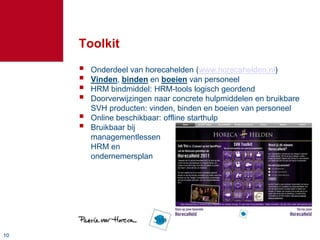 Toolkit
        Onderdeel van horecahelden (www.horecahelden.nl)
        Vinden, binden en boeien van personeel
        HRM bindmiddel: HRM-tools logisch geordend
        Doorverwijzingen naar concrete hulpmiddelen en bruikbare
         SVH producten: vinden, binden en boeien van personeel
        Online beschikbaar: offline starthulp
        Bruikbaar bij
         managementlessen
         HRM en
         ondernemersplan




10
 