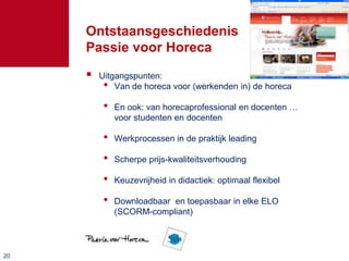 Ontstaansgeschiedenis
     Passie voor Horeca
        Uitgangspunten:
          • Van de horeca voor (werkenden in) de horeca
          •   En ook: van horecaprofessional en docenten …
              voor studenten en docenten

          •   Werkprocessen in de praktijk leading

          •   Scherpe prijs-kwaliteitsverhouding

          •   Keuzevrijheid in didactiek: optimaal flexibel

          •   Downloadbaar en toepasbaar in elke ELO
              (SCORM-compliant)



20
 