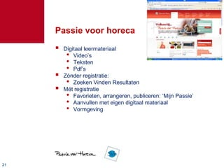 Passie voor horeca
        Digitaal leermateriaal
          • Video‟s
          • Teksten
          • Pdf‟s
        Zónder registratie:
          • Zoeken Vinden Resultaten
        Mét registratie
          • Favorieten, arrangeren, publiceren: „Mijn Passie‟
          • Aanvullen met eigen digitaal materiaal
          • Vormgeving




21
 
