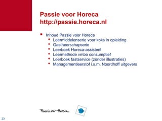Passie voor Horeca
     http://passie.horeca.nl
        Inhoud Passie voor Horeca
          • Leermiddelenserie voor koks in opleiding
          • Gastheerschapserie
          • Leerboek Horeca-assistent
          • Leermethode vmbo consumptief
          • Leerboek fastservice (zonder illustraties)
          • Managementleerstof i.s.m. Noordhoff uitgevers




23
 