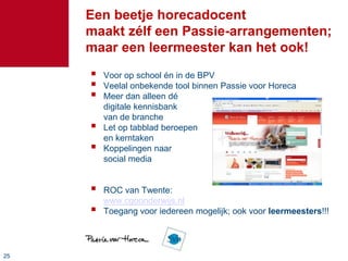 Een beetje horecadocent
     maakt zélf een Passie-arrangementen;
     maar een leermeester kan het ook!
        Voor op school én in de BPV
        Veelal onbekende tool binnen Passie voor Horeca
        Meer dan alleen dé
         digitale kennisbank
         van de branche
        Let op tabblad beroepen
         en kerntaken
        Koppelingen naar
         social media


        ROC van Twente:
         www.cgoonderwijs.nl
        Toegang voor iedereen mogelijk; ook voor leermeesters!!!




25
 