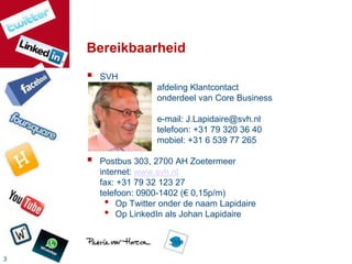 Bereikbaarheid
       SVH
                     afdeling Klantcontact
                     onderdeel van Core Business

                     e-mail: J.Lapidaire@svh.nl
                     telefoon: +31 79 320 36 40
                     mobiel: +31 6 539 77 265

       Postbus 303, 2700 AH Zoetermeer
        internet: www.svh.nl
        fax: +31 79 32 123 27
        telefoon: 0900-1402 (€ 0,15p/m)
          • Op Twitter onder de naam Lapidaire
          • Op LinkedIn als Johan Lapidaire


3
 