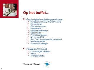 Op het buffet…
       Gratis digitale opleidingsproducten
         •   Handboeken BeroepsPraktijkVorming
         •   Horecasterren
         •   Educatieve games
         •   Digitale tests
         •   Digitale hulpmiddelen
         •   Social media
         •   Promotiecampagnes
         •   NK Horeca 2012
         •   SVH Diploma Leermeester nieuwe stijl
         •   Referentiefuncties
         •   Klantencontactdagen


       Passie voor Horeca
         •   Ontstaansgeschiedenis
         •   Inhoud
         •   Arrangeerfunctie




4
 