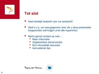 Tot slot
        Heel hartelijk bedankt voor uw aandacht!

        Geef s.v.p. uw naw-gegevens door als u deze presentatie
         toegezonden wilt krijgen (met alle hyperlinks)

        Neem gerust contact op voor …
          • Meer informatie
          • Uitgebreidere demonstratie
          • Een inhoudelijk discussie
          • Aanvullende tips




47
 