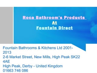 Roca Bathroom's Products
At
Fountain Direct
Fountain Bathrooms & Kitchens Ltd 2001-
2013
2-6 Market Street, New Mills, High Peak SK22
4AE
High Peak, Derby - United Kingdom
01663 746 086
 