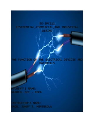 EE-IPC111
RESIDENTIAL,COMMERCIAL,AND INDUSTRIAL
WIRING
THE FUNCTION OF THE ELECTRICAL DEVICES AND
MATERIALS
STUDENT’S NAME:
GABRIEL GEI . ROCA
INSTRUCTOR’S NAME:
ENGR. JUNRY T. MONTEROLA
 