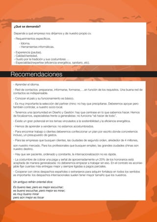 ¿Qué se demanda?

Depende a qué empresa nos dirijamos y de nuestro propio cv.
- Requerimientos específicos.
    - Idioma.
    - Herramientas informáticas.
- Experiencia (pautas).
- Calidad/seriedad.
- Gusto por la tradición y sus costumbres …
- Especialidad/expertise (eficiencia energética, sanitario, etc).



Recomendaciones
- Aprender el idioma.
- Red de contactos: prepararse, informarse, formarse,….en función de los requisitos. Una buena red de
contactos es indispensable.
- Conocer el país y su funcionamiento es básico.
- Es muy importante la selección del partner chino: no hay que precipitarse. Deberemos apoyar pero
también controlar, a nuestro socio local.
- Tenemos una oportunidad en Diseño y Gestión: hay que centrase en lo que sabemos hacer. Hemos
de focalizarnos, especialistas frente a generalistas: no funciona “sé hacer de todo”.
- Existe un gran potencial en los temas vinculados a la sostenibilidad y la eficiencia energética.
- Hemos de aprender a vendernos: no estamos acostumbrados.
- Para encontrar trabajo o clientes deberemos confeccionar un plan por escrito donde concretemos
incluso, un presupuesto de gastos.
- Para las empresas que busquen clientes, las ciudades de segundo orden, alrededor de 4 millones,
son nuestro mercado. Para los profesionales que busquen empleo, las grandes ciudades chinas son
nuestro destino.
- Hay que ser paciente, ordenado y constante, la internacionalización no es rápida.
- La costumbre de cobrar una paga y señal de aproximadamente un 20% de los honorarios está
aceptada de manera generalizada: no deberemos empezar a trabajar sin eso. En el contrato es aconse-
jable fijar cuantas más entregas mejor y siempre ligadas a pagos parciales.
- Cooperar con otros despachos españoles o extranjeros para adquirir fortaleza en todos los sentidos
es importante: los despachos internacionales suelen tener mayor tamaño que los nuestros.

Un antiguo refrán oriental dice:
Es bueno leer, pero es mejor escuchar;
es bueno escuchar, pero mejor es mirar;
es muy bueno mirar
pero aún mejor es tocar
 